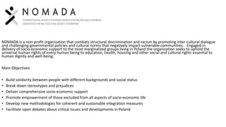 NOMADA is a non-profit organization that combats structural discrimination and racism by promoting inter-cultural dialogue
and challenging governmental policies and cultural norms that negatively impact vulnerable communities. Engaged in
delivery of socio-economic support to the most marginalized groups living in Poland the organization seeks to uphold the
universal human rights of every human being to education, health, housing and other social and cultural rights essential to
human dignity and well-being.
Main Objectives:
• Build solidarity between people with different backgrounds and social status
• Break down stereotypes and prejudices
• Deliver comprehensive socio-economic support
• Promote empowerment of those excluded from all aspects of socio-economic life
• Develop new methodologies for coherent and sustainable integration measures
• Facilitate open debates about critical issues and developments in Poland
 