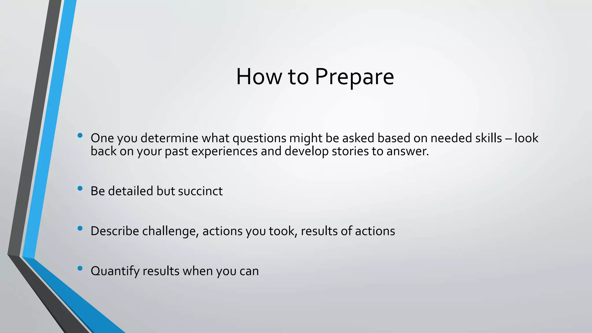 How to Prepare
• One you determine what questions might be asked based on needed skills – look
back on your past experiences and develop stories to answer.
• Be detailed but succinct
• Describe challenge, actions you took, results of actions
• Quantify results when you can
 