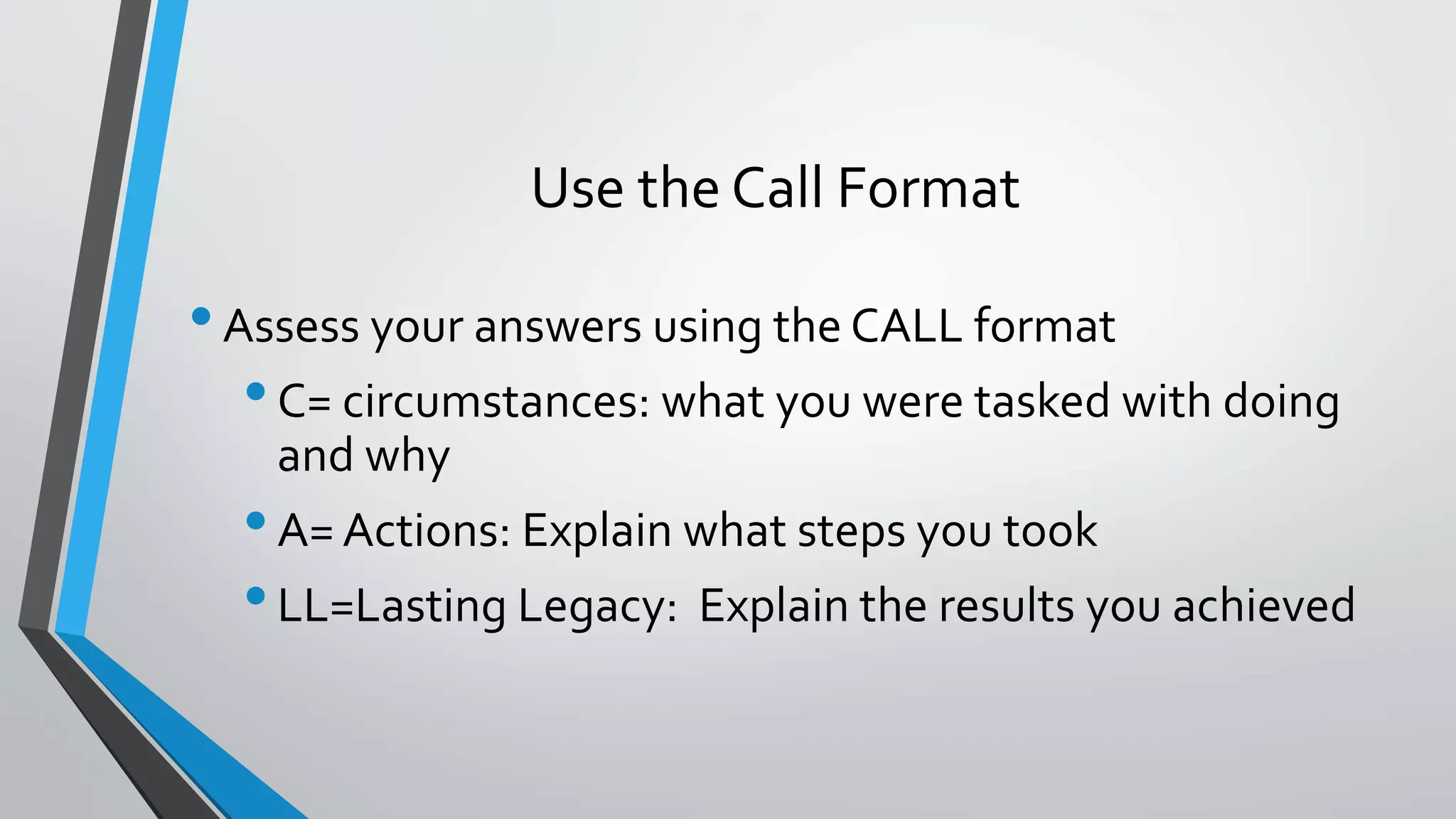 Use the Call Format
•Assess your answers using the CALL format
•C= circumstances: what you were tasked with doing
and why
•A= Actions: Explain what steps you took
•LL=Lasting Legacy: Explain the results you achieved
 
