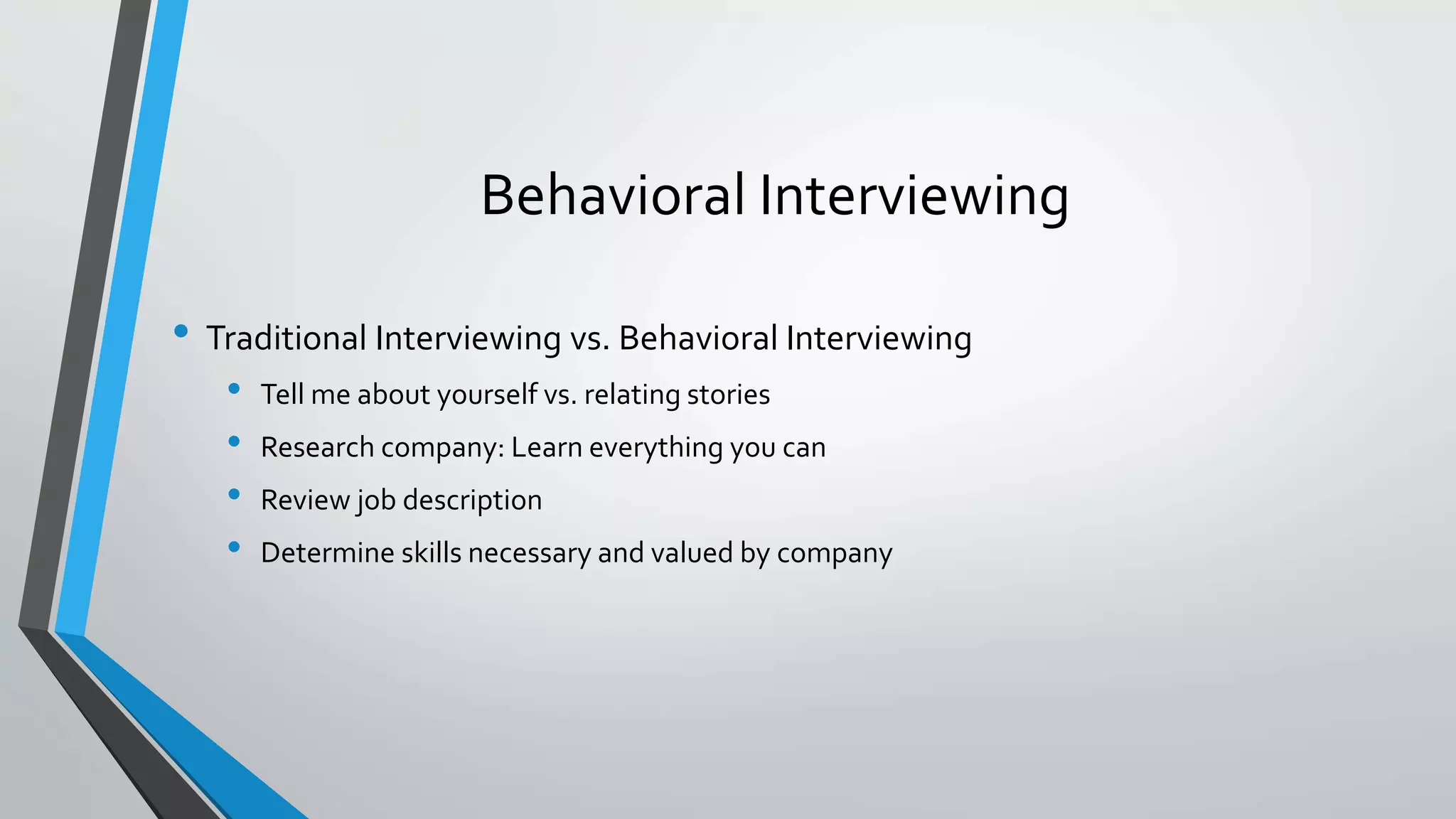 Behavioral Interviewing
• Traditional Interviewing vs. Behavioral Interviewing
• Tell me about yourself vs. relating stories
• Research company: Learn everything you can
• Review job description
• Determine skills necessary and valued by company
 