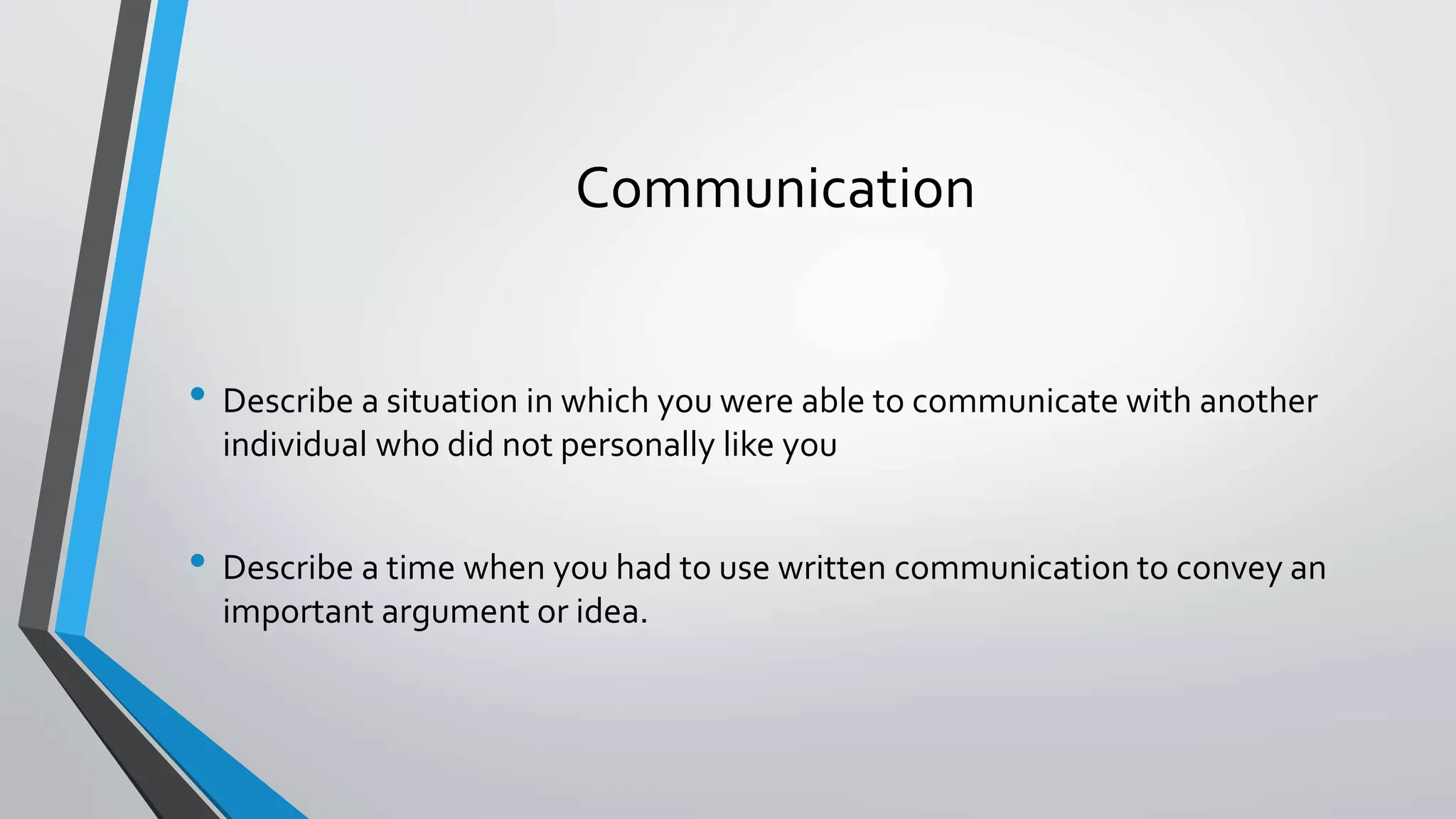 Communication
• Describe a situation in which you were able to communicate with another
individual who did not personally like you
• Describe a time when you had to use written communication to convey an
important argument or idea.
 