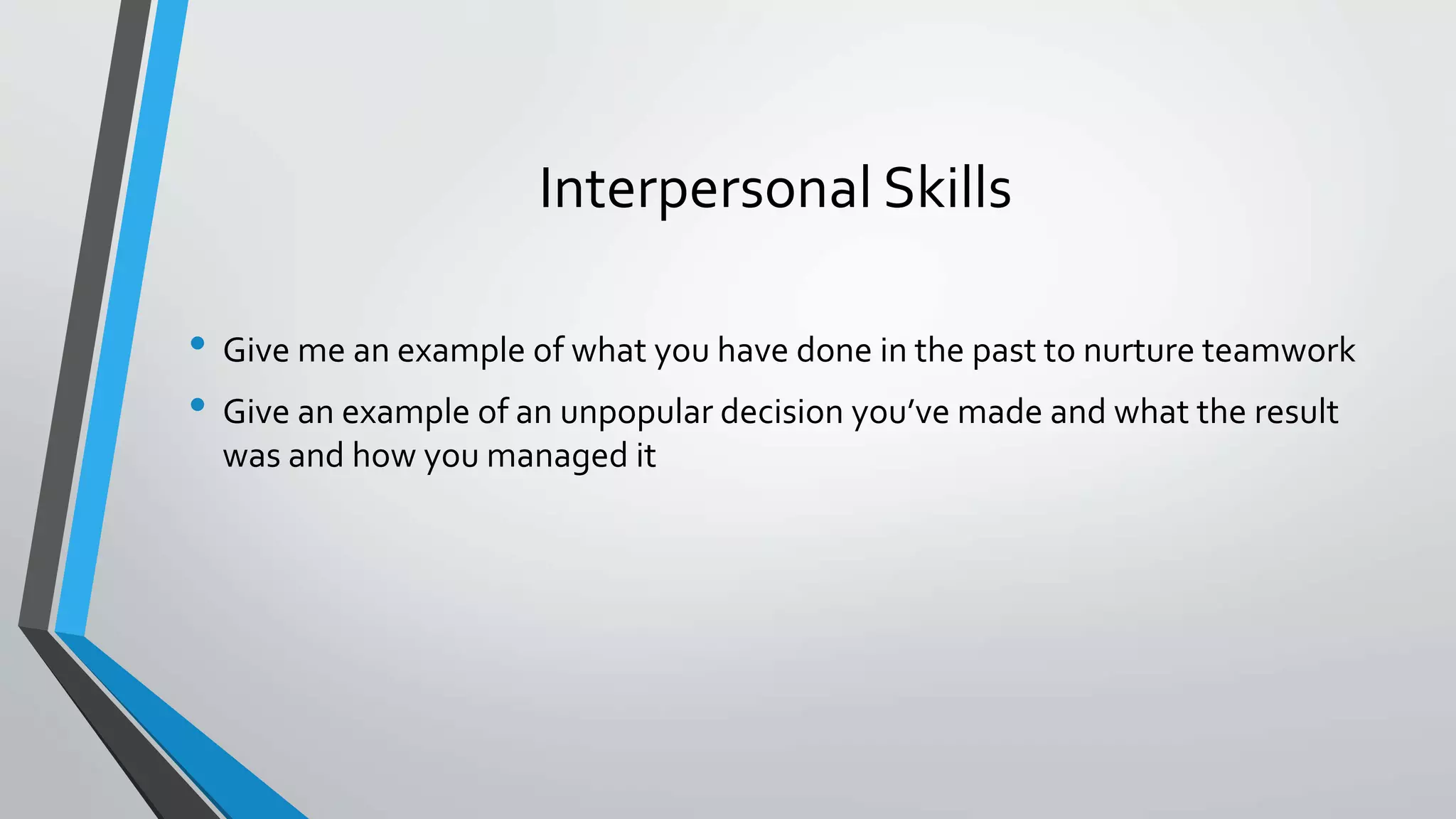 Interpersonal Skills
• Give me an example of what you have done in the past to nurture teamwork
• Give an example of an unpopular decision you’ve made and what the result
was and how you managed it
 