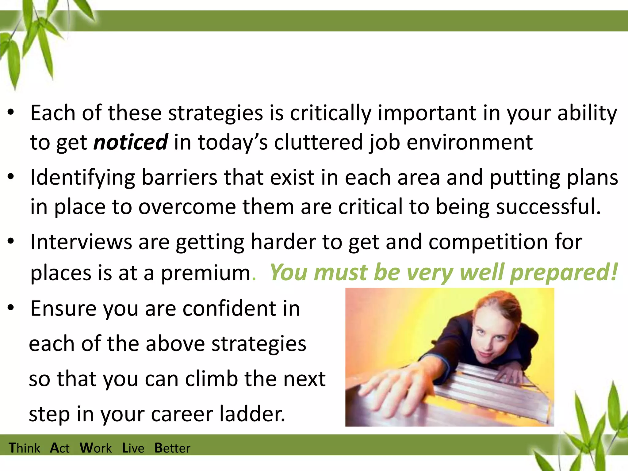 • Each of these strategies is critically important in your ability
to get noticed in today’s cluttered job environment
• Identifying barriers that exist in each area and putting plans
in place to overcome them are critical to being successful.
• Interviews are getting harder to get and competition for
places is at a premium. You must be very well prepared!
• Ensure you are confident in
each of the above strategies
so that you can climb the next
step in your career ladder.
Think Act Work Live Better

 