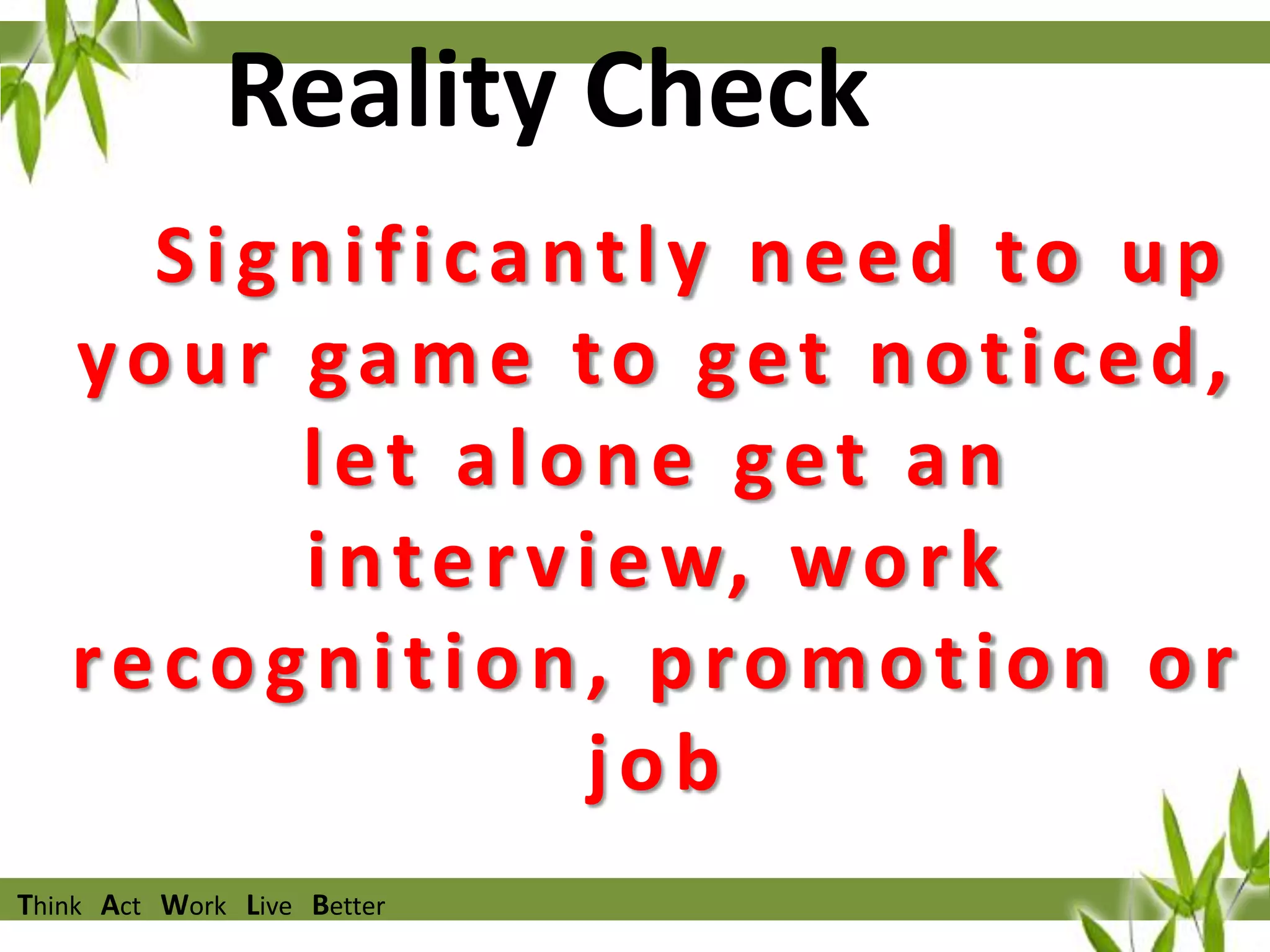 Reality Check
Significantly need to up
your game to get noticed,
let alone get an
i n t e r v i e w, w o r k
recognition, promotion or
job
Think Act Work Live Better

 