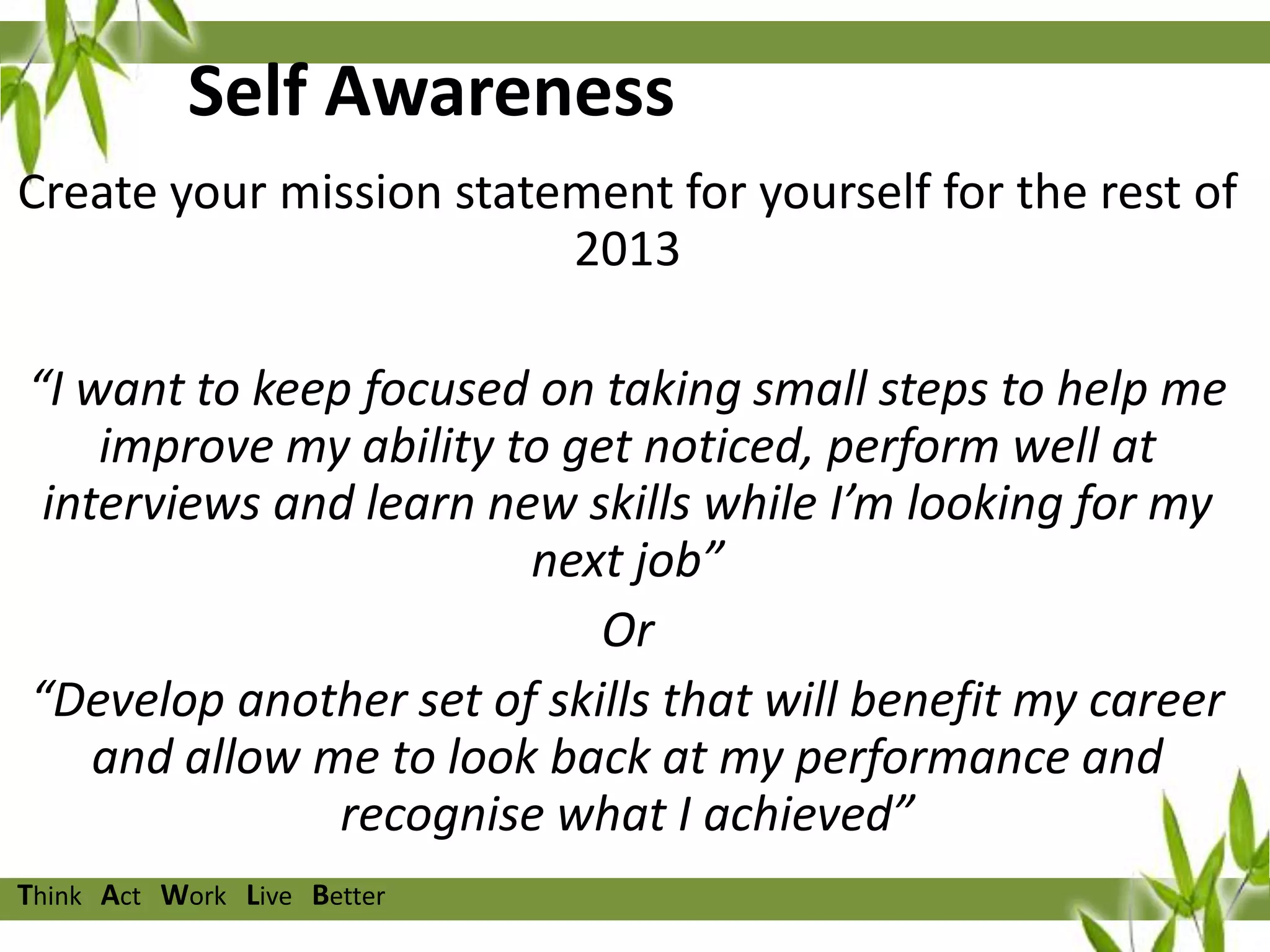 Self Awareness
Create your mission statement for yourself for the rest of
2013
“I want to keep focused on taking small steps to help me
improve my ability to get noticed, perform well at
interviews and learn new skills while I’m looking for my
next job”
Or
“Develop another set of skills that will benefit my career
and allow me to look back at my performance and
recognise what I achieved”
Think Act Work Live Better

 