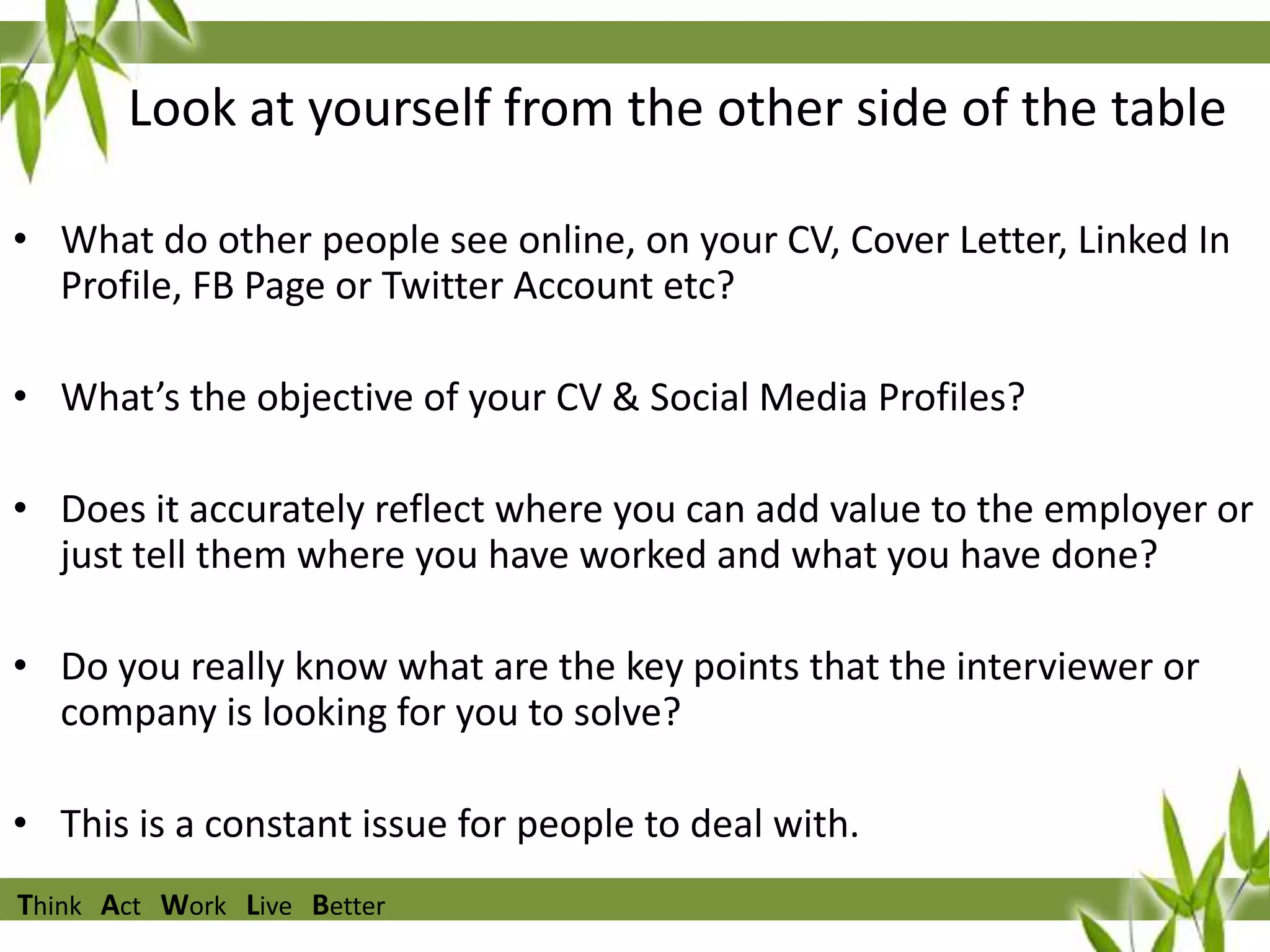 Look at yourself from the other side of the table
• What do other people see online, on your CV, Cover Letter, Linked In
Profile, FB Page or Twitter Account etc?
• What’s the objective of your CV & Social Media Profiles?

• Does it accurately reflect where you can add value to the employer or
just tell them where you have worked and what you have done?
• Do you really know what are the key points that the interviewer or
company is looking for you to solve?
• This is a constant issue for people to deal with.
Think Act Work Live Better

 
