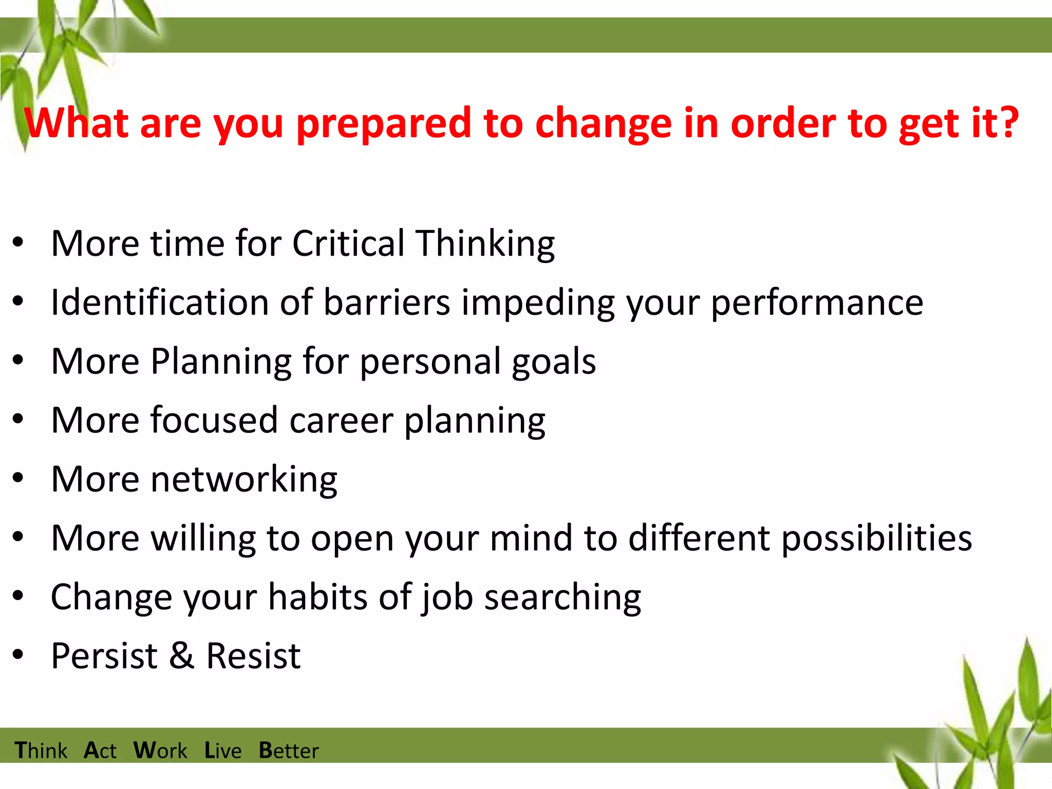 What are you prepared to change in order to get it?
•
•
•
•
•
•
•
•

More time for Critical Thinking
Identification of barriers impeding your performance
More Planning for personal goals
More focused career planning
More networking
More willing to open your mind to different possibilities
Change your habits of job searching
Persist & Resist

Think Act Work Live Better

 