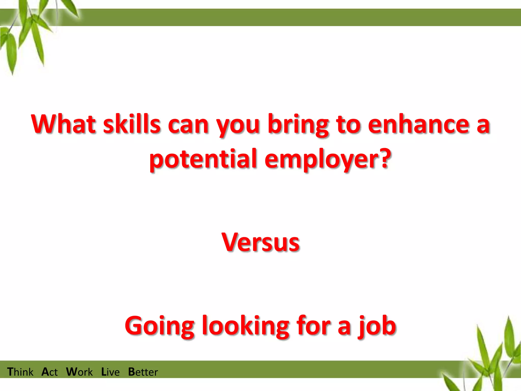 I want you to start thinking
What skills can you bring to enhance a
potential employer?
Versus
Going looking for a job
Think Act Work Live Better

 