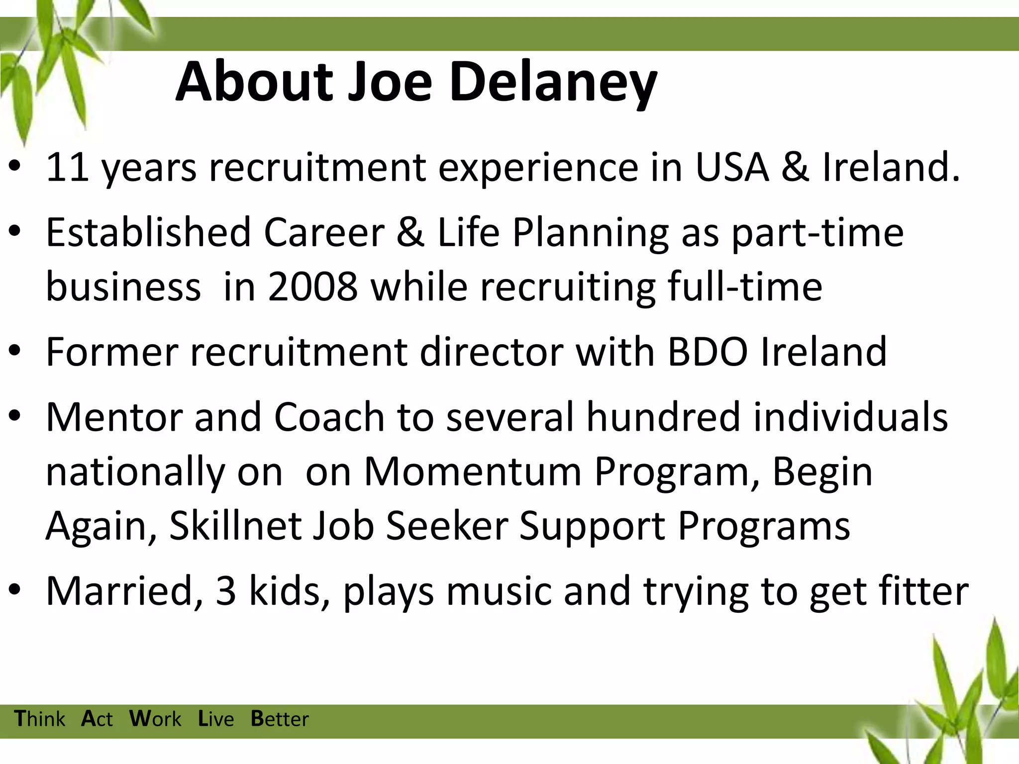 About Joe Delaney
• 11 years recruitment experience in USA & Ireland.
• Established Career & Life Planning as part-time
business in 2008 while recruiting full-time
• Former recruitment director with BDO Ireland
• Mentor and Coach to several hundred individuals
nationally on on Momentum Program, Begin
Again, Skillnet Job Seeker Support Programs
• Married, 3 kids, plays music and trying to get fitter
Think Act Work Live Better

 