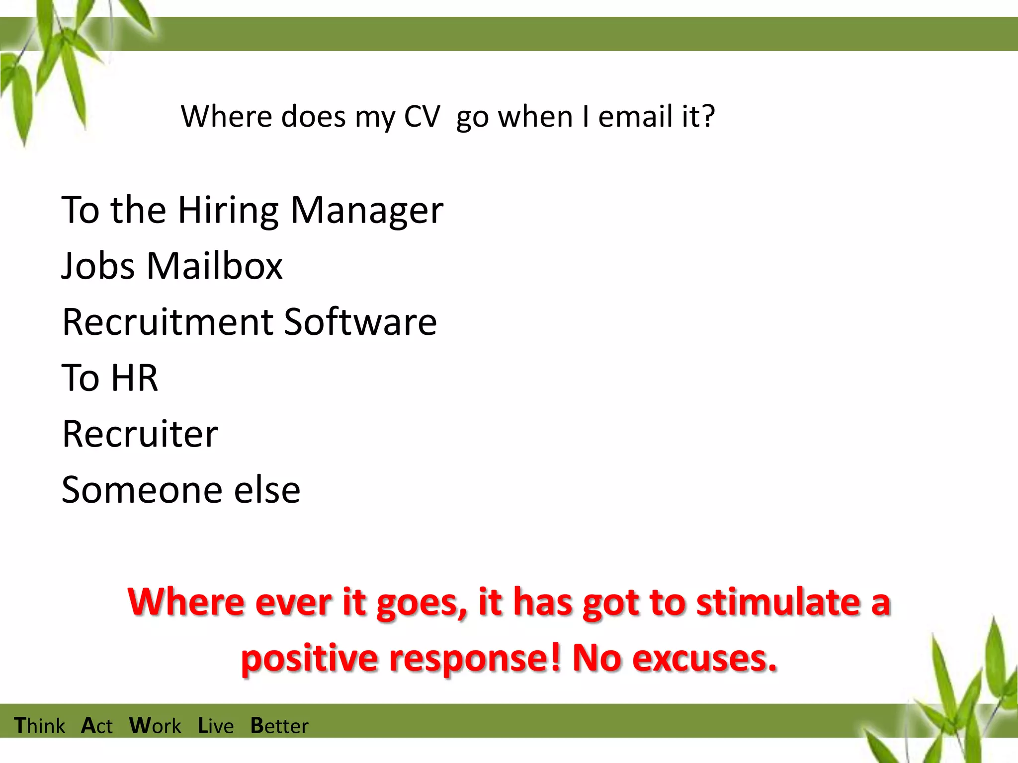 Where does my CV go when I email it?

To the Hiring Manager
Jobs Mailbox
Recruitment Software
To HR
Recruiter
Someone else

Where ever it goes, it has got to stimulate a
positive response! No excuses.
Think Act Work Live Better

 