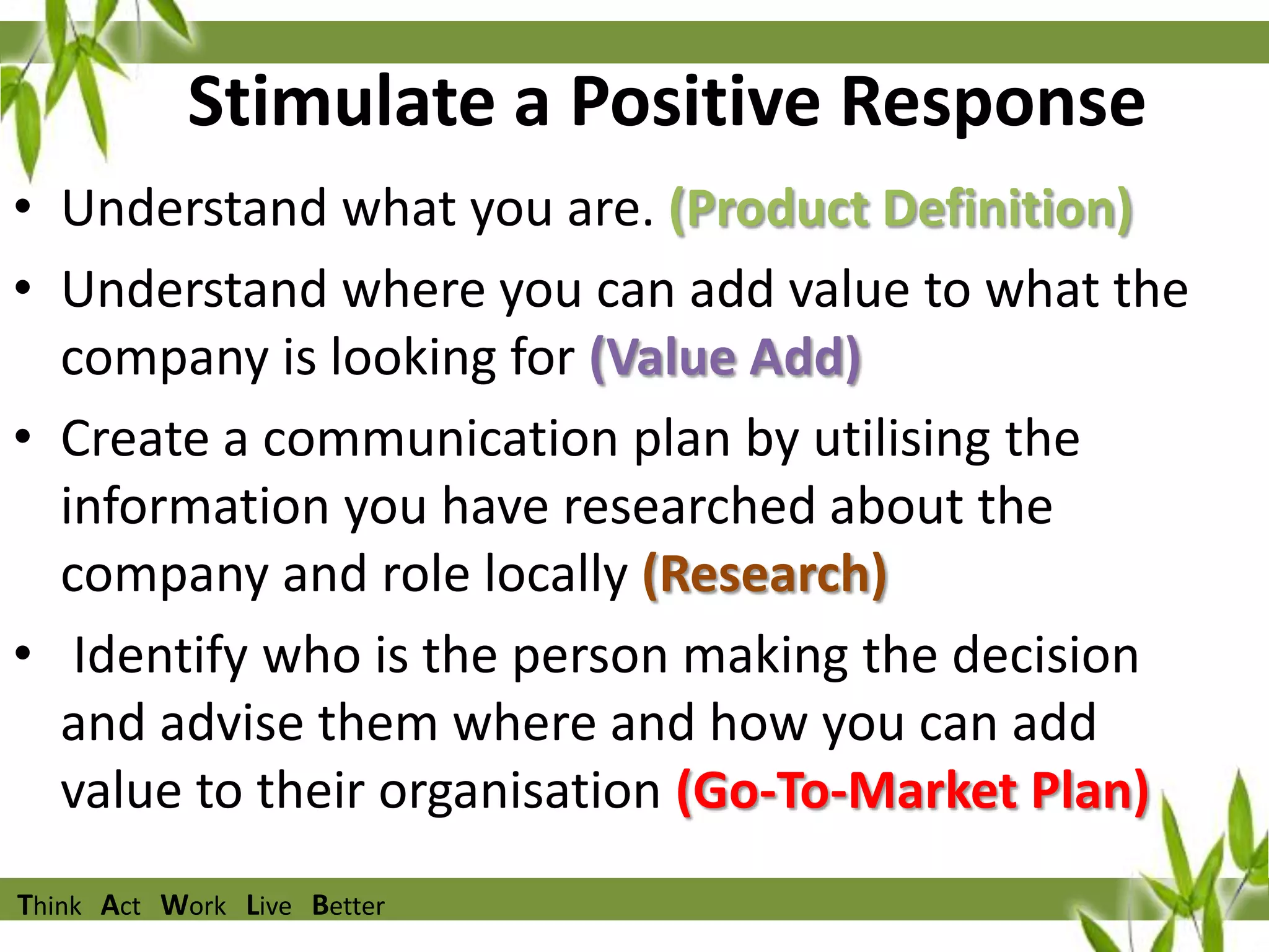 Stimulate a Positive Response
• Understand what you are. (Product Definition)
• Understand where you can add value to what the
company is looking for (Value Add)
• Create a communication plan by utilising the
information you have researched about the
company and role locally (Research)
• Identify who is the person making the decision
and advise them where and how you can add
value to their organisation (Go-To-Market Plan)
Think Act Work Live Better

 