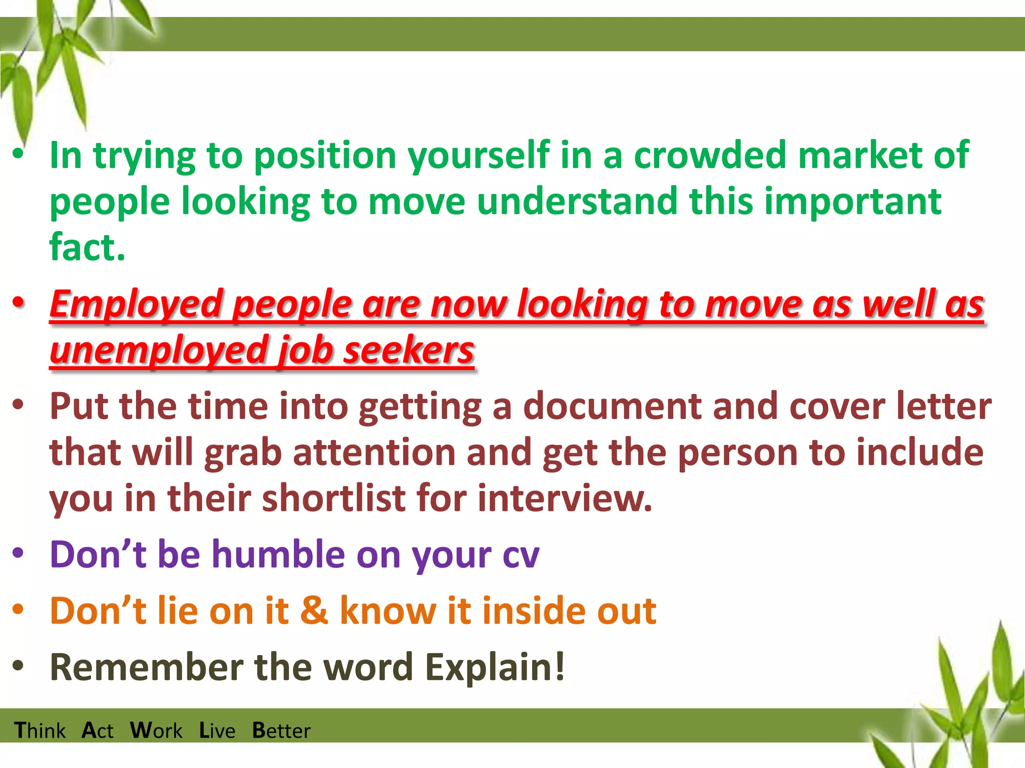 • In trying to position yourself in a crowded market of
people looking to move understand this important
fact.
• Employed people are now looking to move as well as
unemployed job seekers
• Put the time into getting a document and cover letter
that will grab attention and get the person to include
you in their shortlist for interview.
• Don’t be humble on your cv
• Don’t lie on it & know it inside out
• Remember the word Explain!
Think Act Work Live Better

 