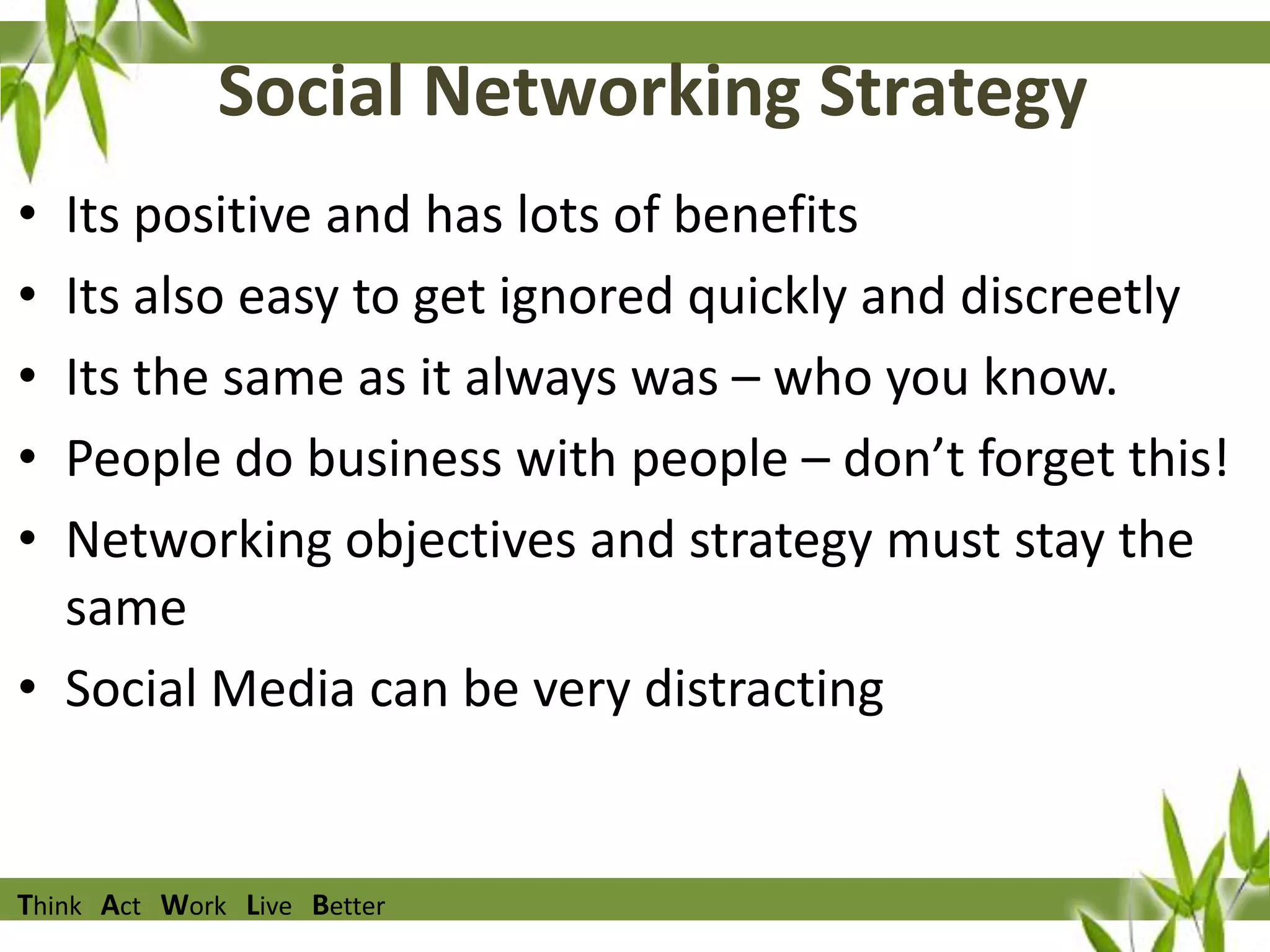 Social Networking Strategy
•
•
•
•
•

Its positive and has lots of benefits
Its also easy to get ignored quickly and discreetly
Its the same as it always was – who you know.
People do business with people – don’t forget this!
Networking objectives and strategy must stay the
same
• Social Media can be very distracting

Think Act Work Live Better

 