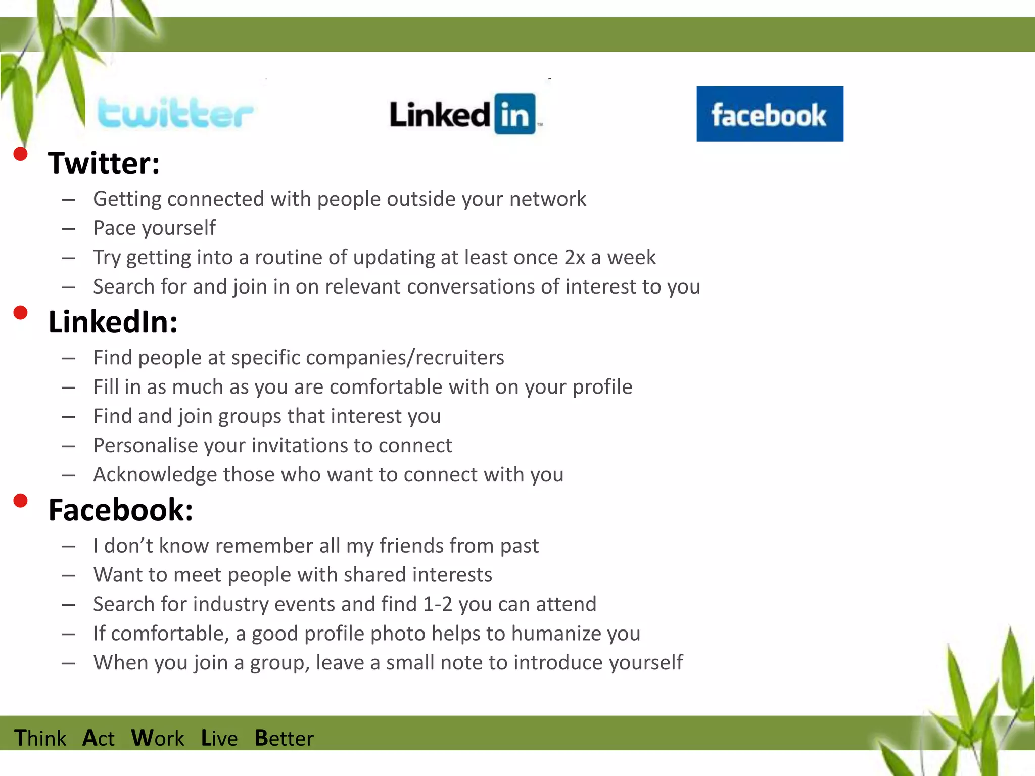 •
•
•

Twitter:
–
–
–
–

Getting connected with people outside your network
Pace yourself
Try getting into a routine of updating at least once 2x a week
Search for and join in on relevant conversations of interest to you

LinkedIn:
–
–
–
–
–

Find people at specific companies/recruiters
Fill in as much as you are comfortable with on your profile
Find and join groups that interest you
Personalise your invitations to connect
Acknowledge those who want to connect with you

Facebook:
–
–
–
–
–

I don’t know remember all my friends from past
Want to meet people with shared interests
Search for industry events and find 1-2 you can attend
If comfortable, a good profile photo helps to humanize you
When you join a group, leave a small note to introduce yourself

Think Act Work Live Better

 
