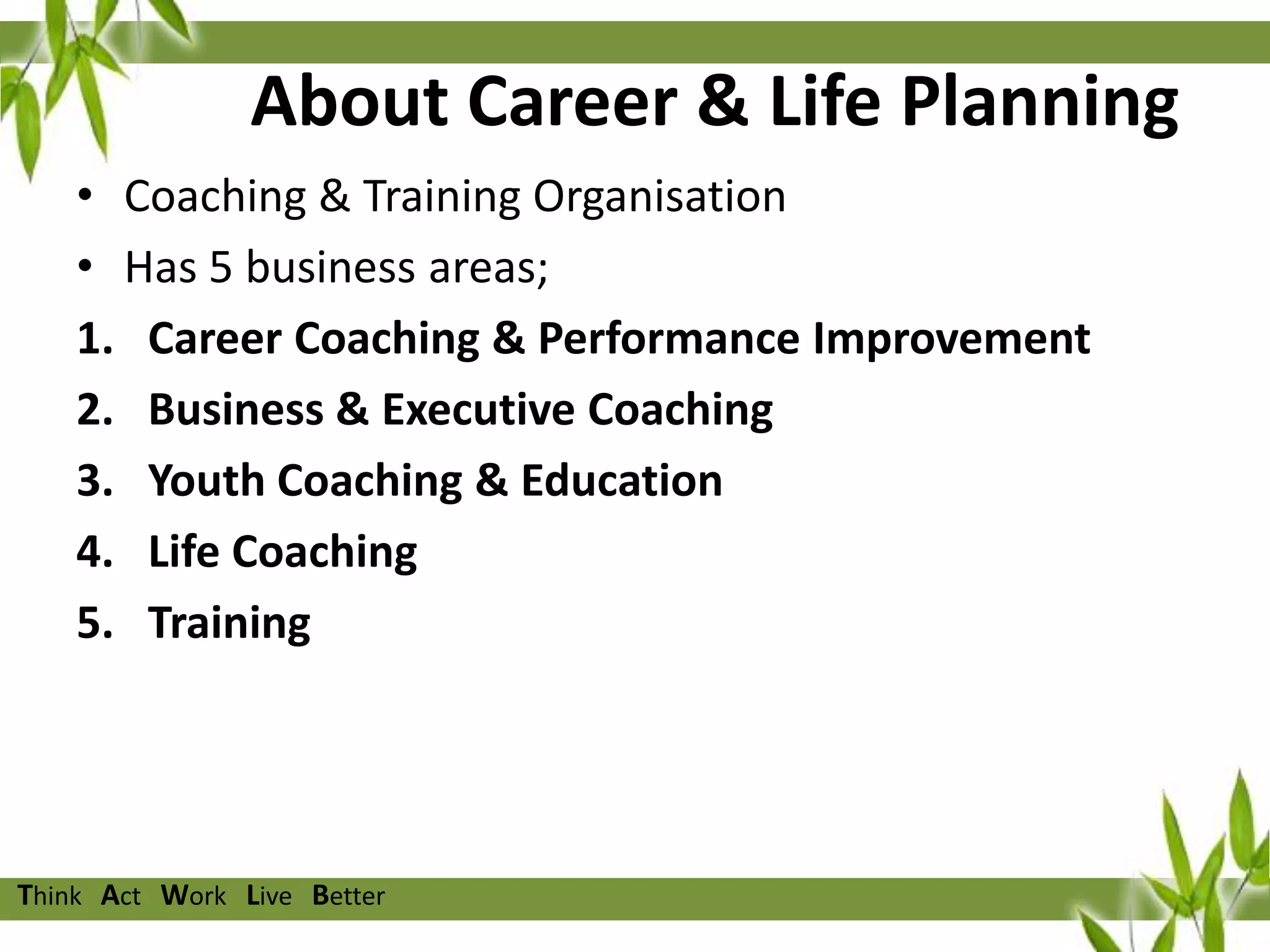 About Career & Life Planning
• Coaching & Training Organisation
• Has 5 business areas;
1. Career Coaching & Performance Improvement
2. Business & Executive Coaching
3. Youth Coaching & Education
4. Life Coaching
5. Training

Think Act Work Live Better

 