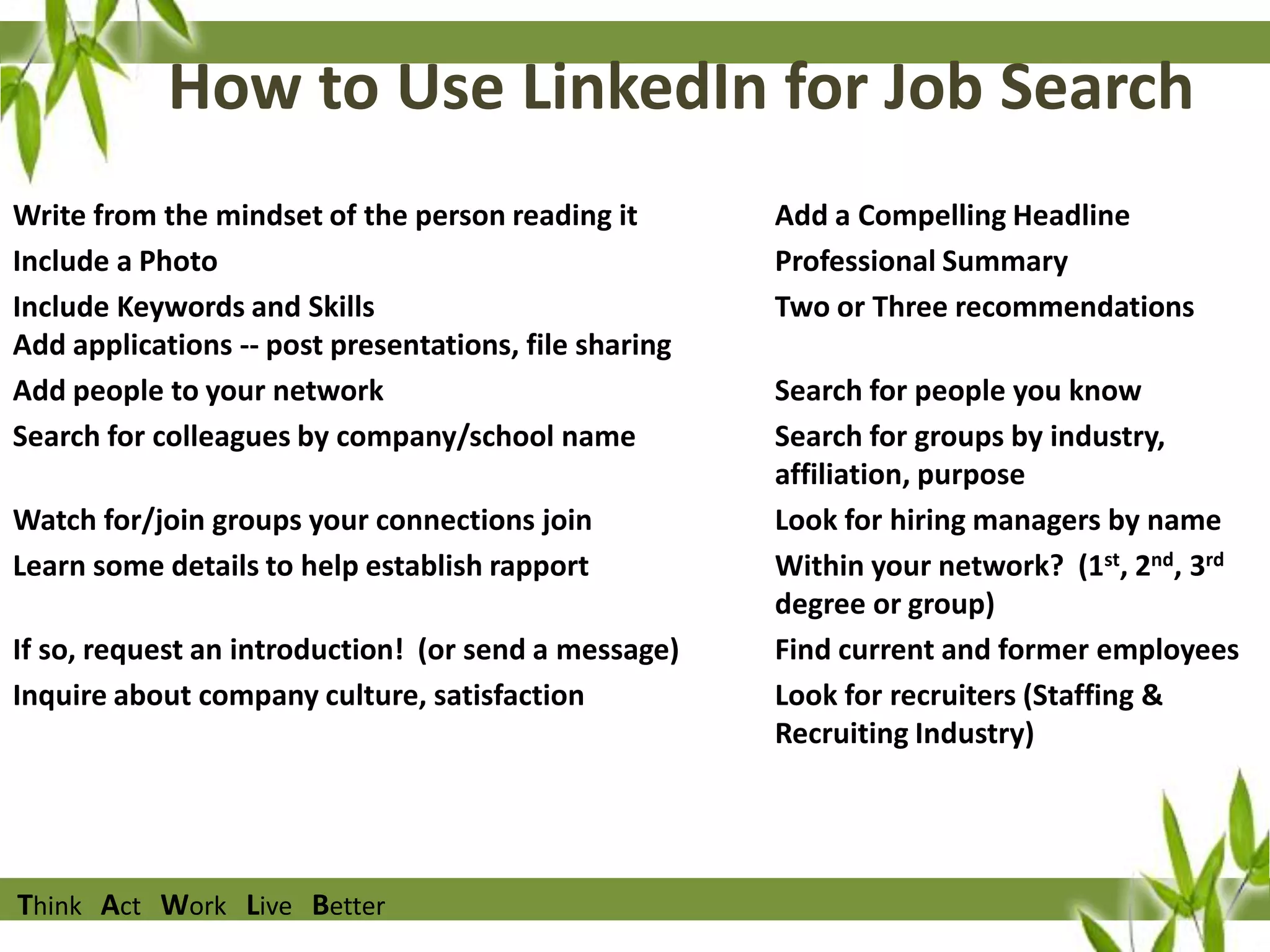 How to Use LinkedIn for Job Search
Write from the mindset of the person reading it
Include a Photo
Include Keywords and Skills
Add applications -- post presentations, file sharing
Add people to your network
Search for colleagues by company/school name
Watch for/join groups your connections join
Learn some details to help establish rapport
If so, request an introduction! (or send a message)
Inquire about company culture, satisfaction

Think Act Work Live Better

Add a Compelling Headline
Professional Summary
Two or Three recommendations
Search for people you know
Search for groups by industry,
affiliation, purpose
Look for hiring managers by name
Within your network? (1st, 2nd, 3rd
degree or group)
Find current and former employees
Look for recruiters (Staffing &
Recruiting Industry)

 