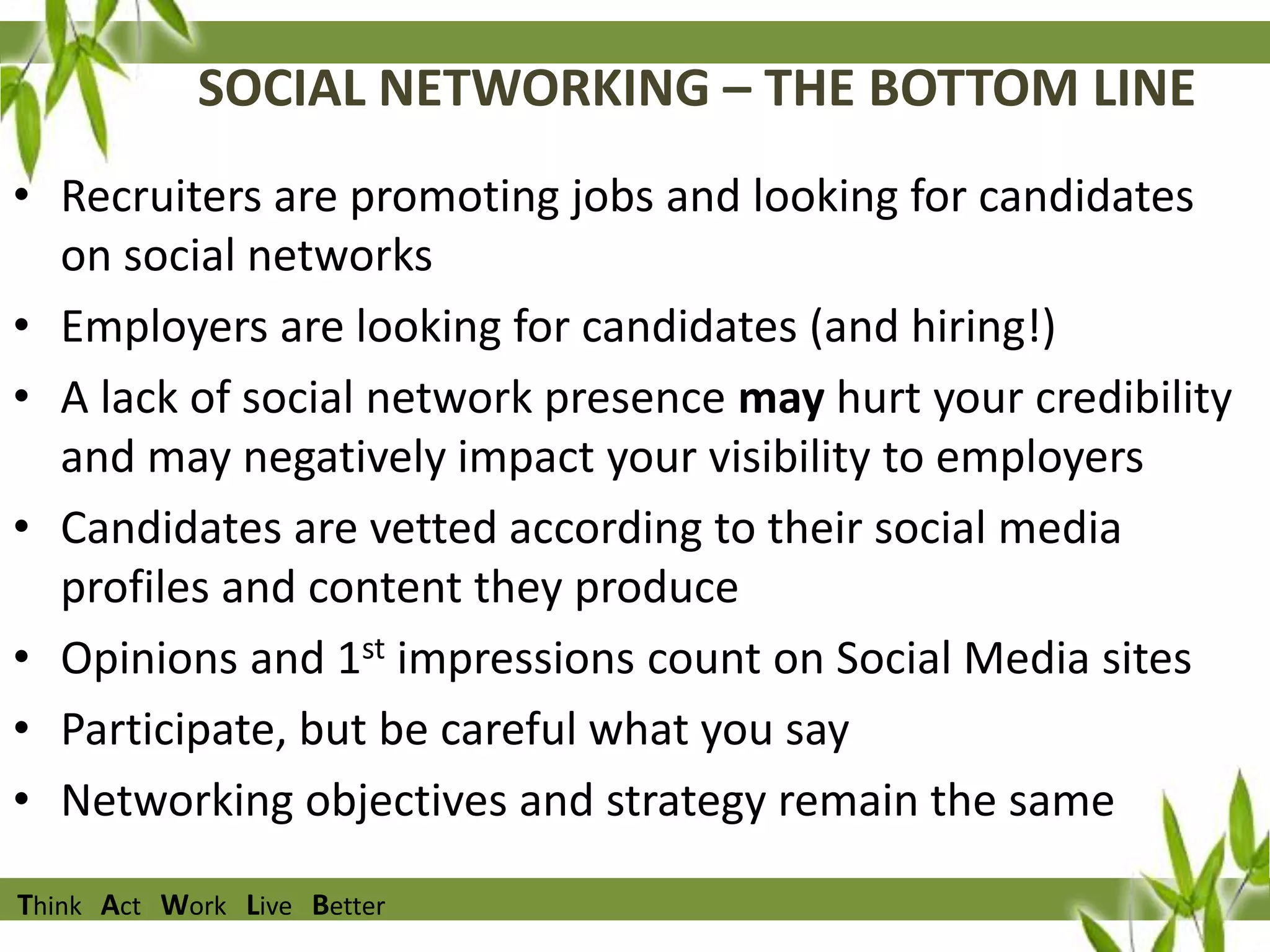 SOCIAL NETWORKING – THE BOTTOM LINE
• Recruiters are promoting jobs and looking for candidates
on social networks
• Employers are looking for candidates (and hiring!)
• A lack of social network presence may hurt your credibility
and may negatively impact your visibility to employers
• Candidates are vetted according to their social media
profiles and content they produce
• Opinions and 1st impressions count on Social Media sites
• Participate, but be careful what you say
• Networking objectives and strategy remain the same
Think Act Work Live Better

 