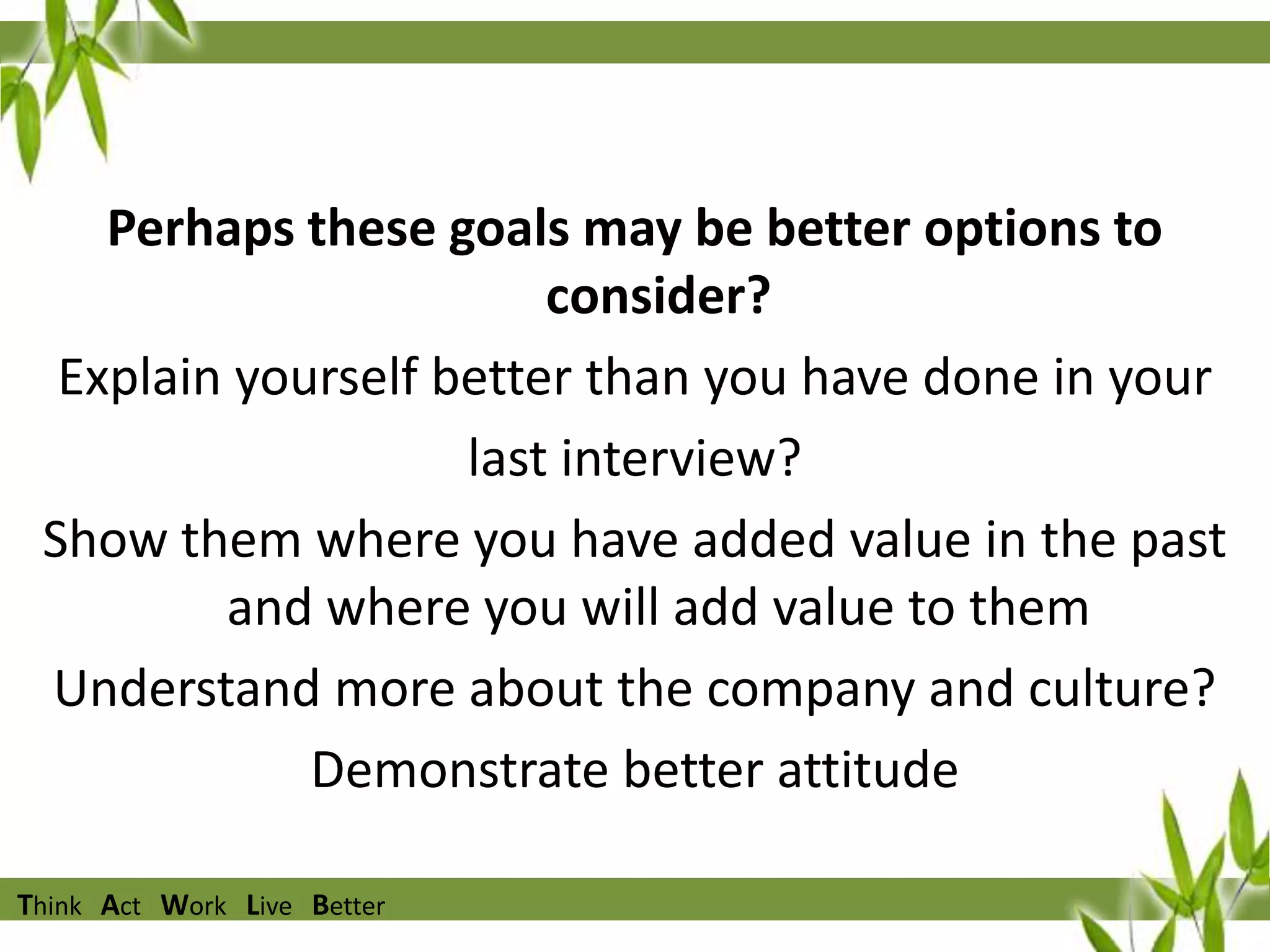 Perhaps these goals may be better options to
consider?
Explain yourself better than you have done in your
last interview?
Show them where you have added value in the past
and where you will add value to them
Understand more about the company and culture?
Demonstrate better attitude
Think Act Work Live Better

 