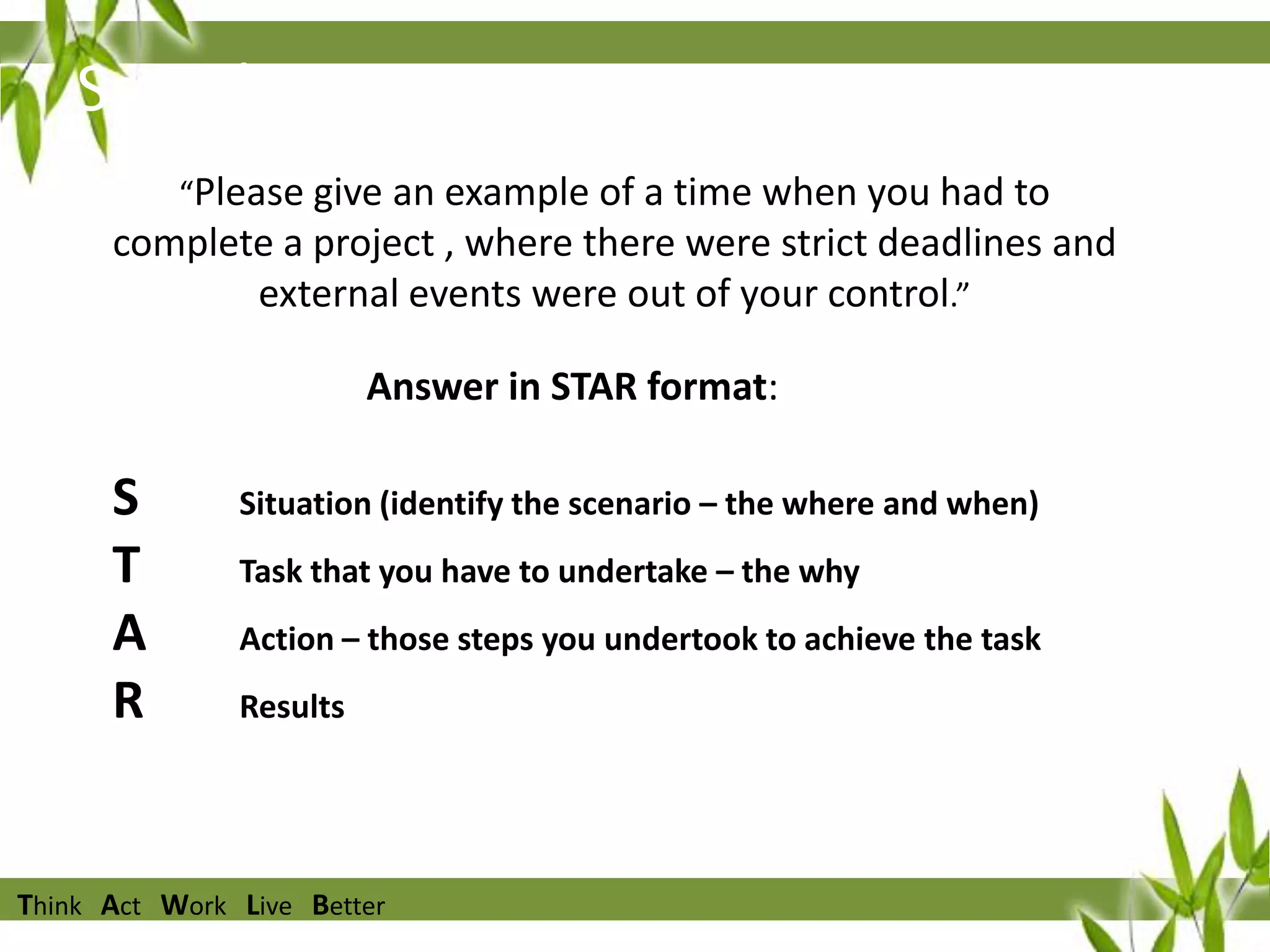 Sample Question
“Please give an example of a time when you had to

complete a project , where there were strict deadlines and
external events were out of your control.”
Answer in STAR format:

S
T
A
R

Situation (identify the scenario – the where and when)

Task that you have to undertake – the why
Action – those steps you undertook to achieve the task
Results

Think Act Work Live Better

 
