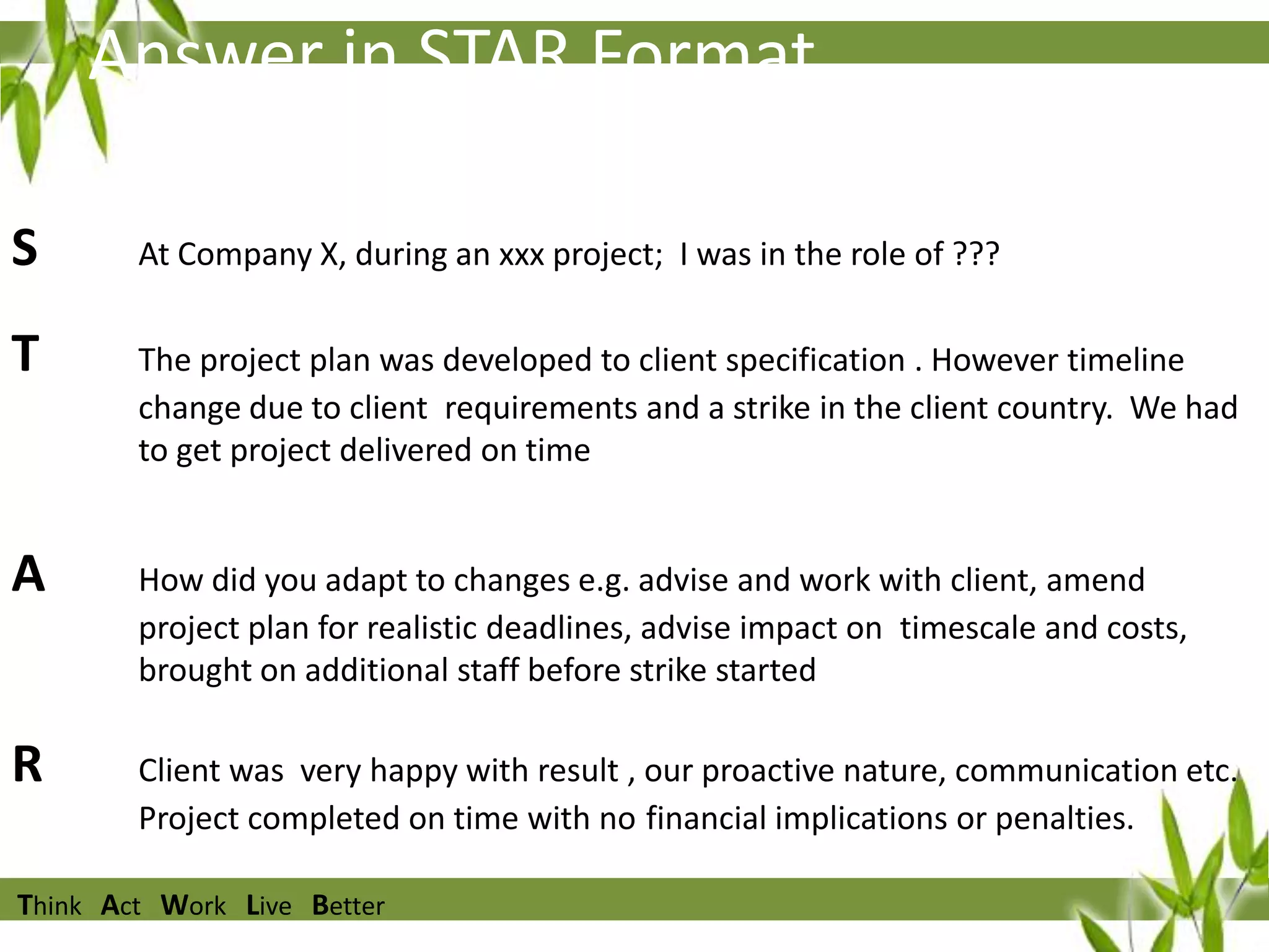 Answer in STAR Format
S

At Company X, during an xxx project; I was in the role of ???

T

The project plan was developed to client specification . However timeline
change due to client requirements and a strike in the client country. We had
to get project delivered on time

A

How did you adapt to changes e.g. advise and work with client, amend
project plan for realistic deadlines, advise impact on timescale and costs,
brought on additional staff before strike started

R

Client was very happy with result , our proactive nature, communication etc.
Project completed on time with no financial implications or penalties.

Think Act Work Live Better

 