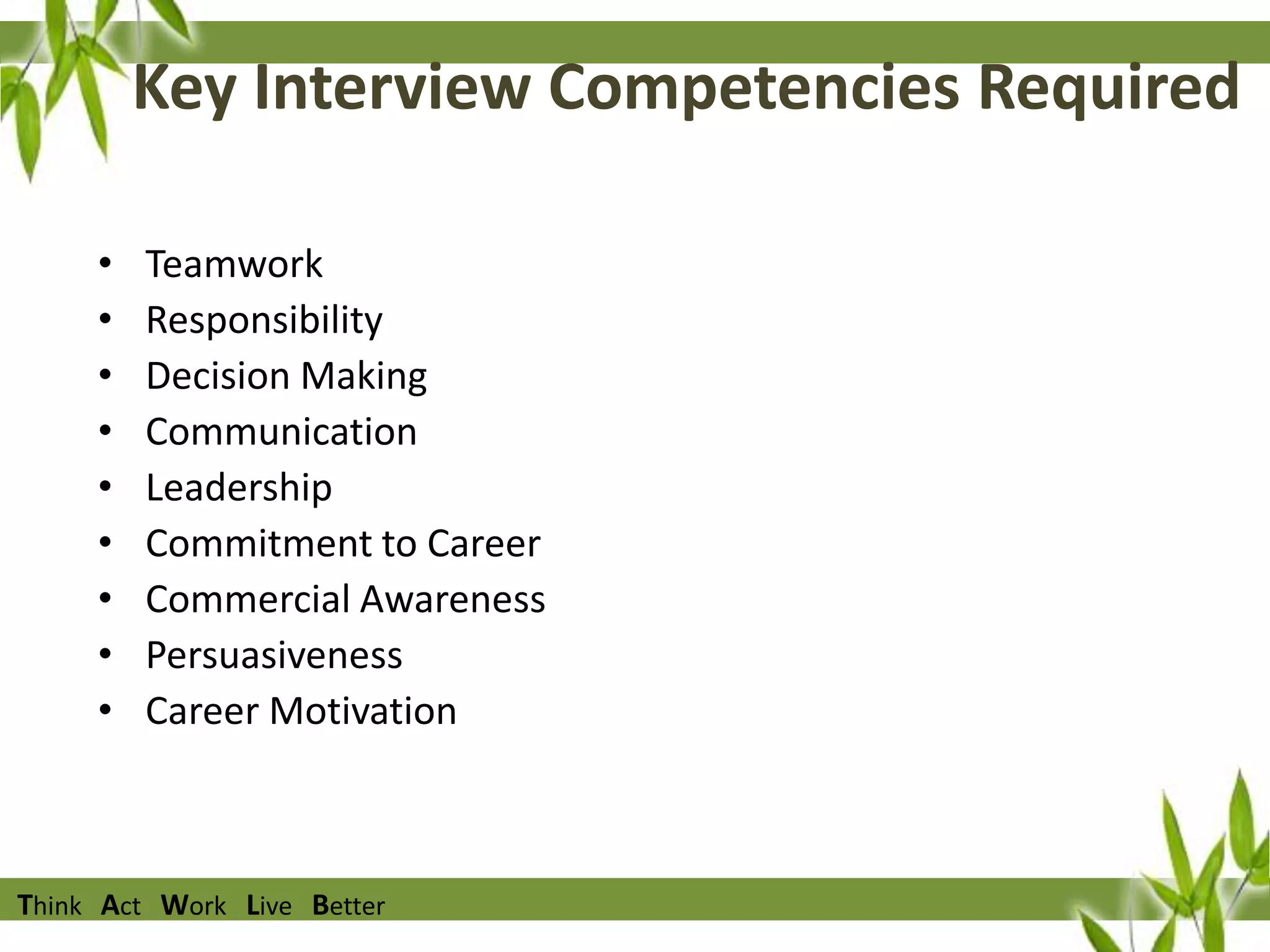 Key Interview Competencies Required
•
•
•
•
•
•
•
•
•

Teamwork
Responsibility
Decision Making
Communication
Leadership
Commitment to Career
Commercial Awareness
Persuasiveness
Career Motivation

Think Act Work Live Better

 