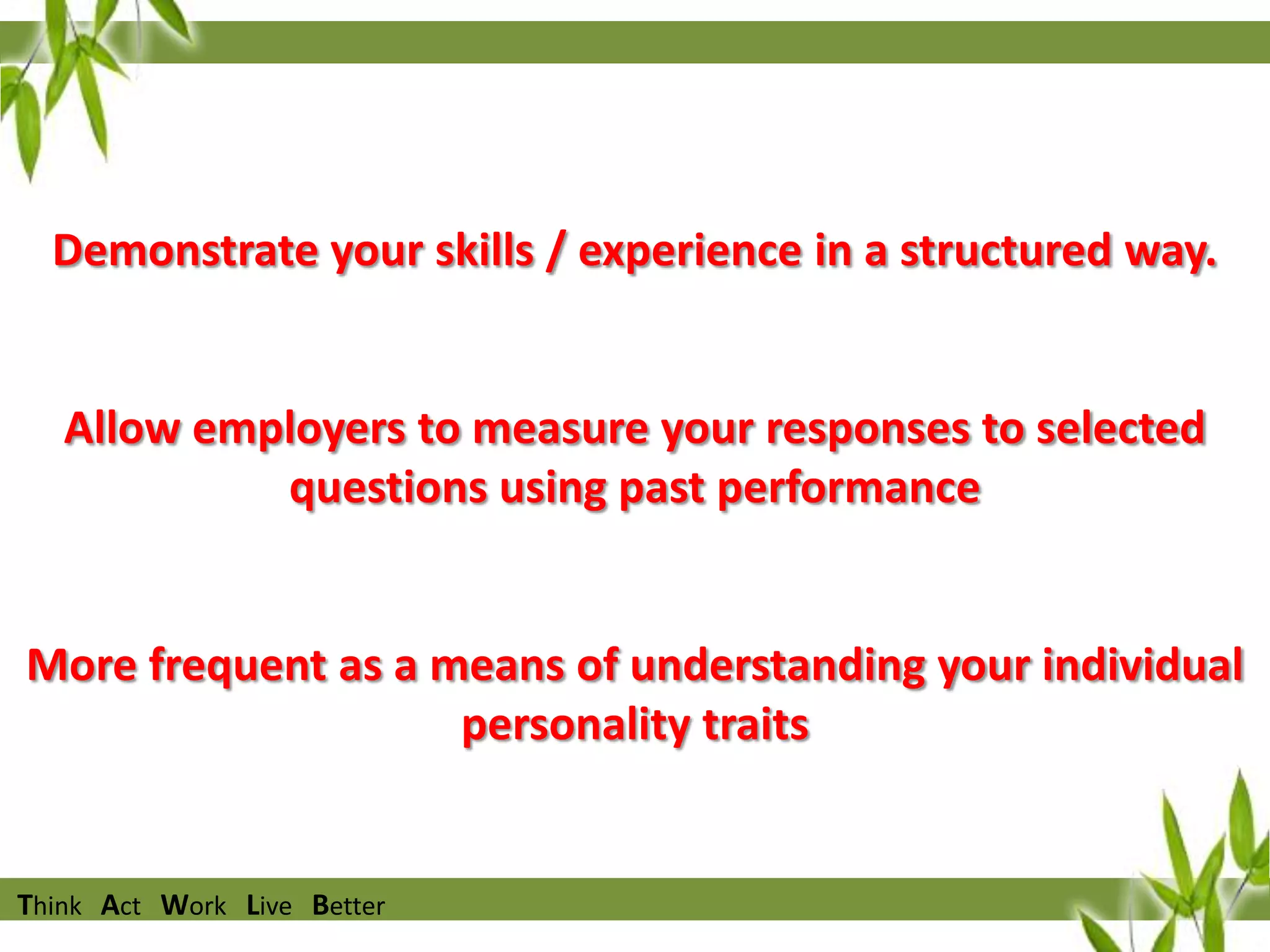 Overview

Demonstrate your skills / experience in a structured way.

Allow employers to measure your responses to selected
questions using past performance

More frequent as a means of understanding your individual
personality traits

Think Act Work Live Better

 