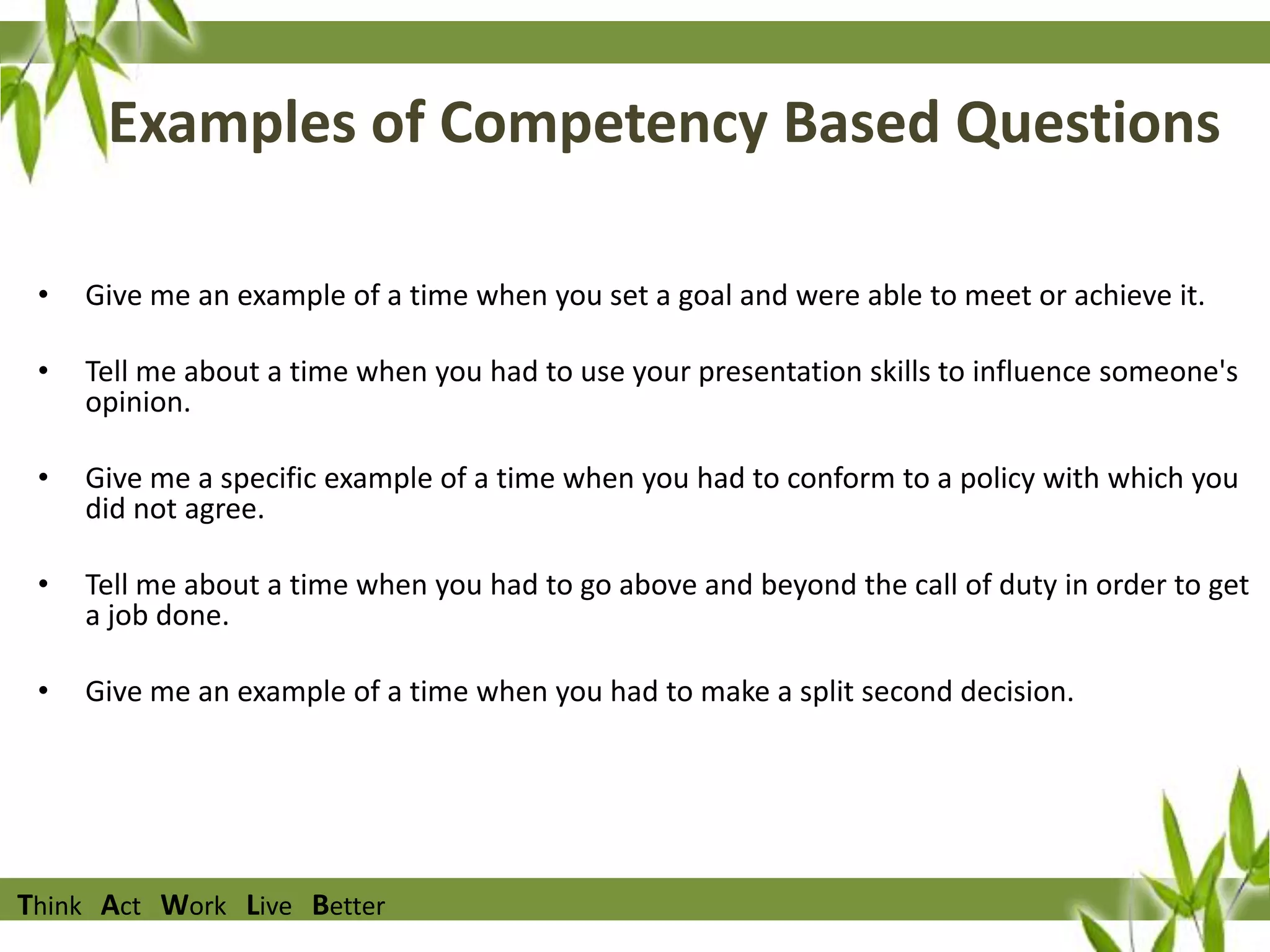 Examples of Competency Based Questions
•

Give me an example of a time when you set a goal and were able to meet or achieve it.

•

Tell me about a time when you had to use your presentation skills to influence someone's
opinion.

•

Give me a specific example of a time when you had to conform to a policy with which you
did not agree.

•

Tell me about a time when you had to go above and beyond the call of duty in order to get
a job done.

•

Give me an example of a time when you had to make a split second decision.

Think Act Work Live Better

 