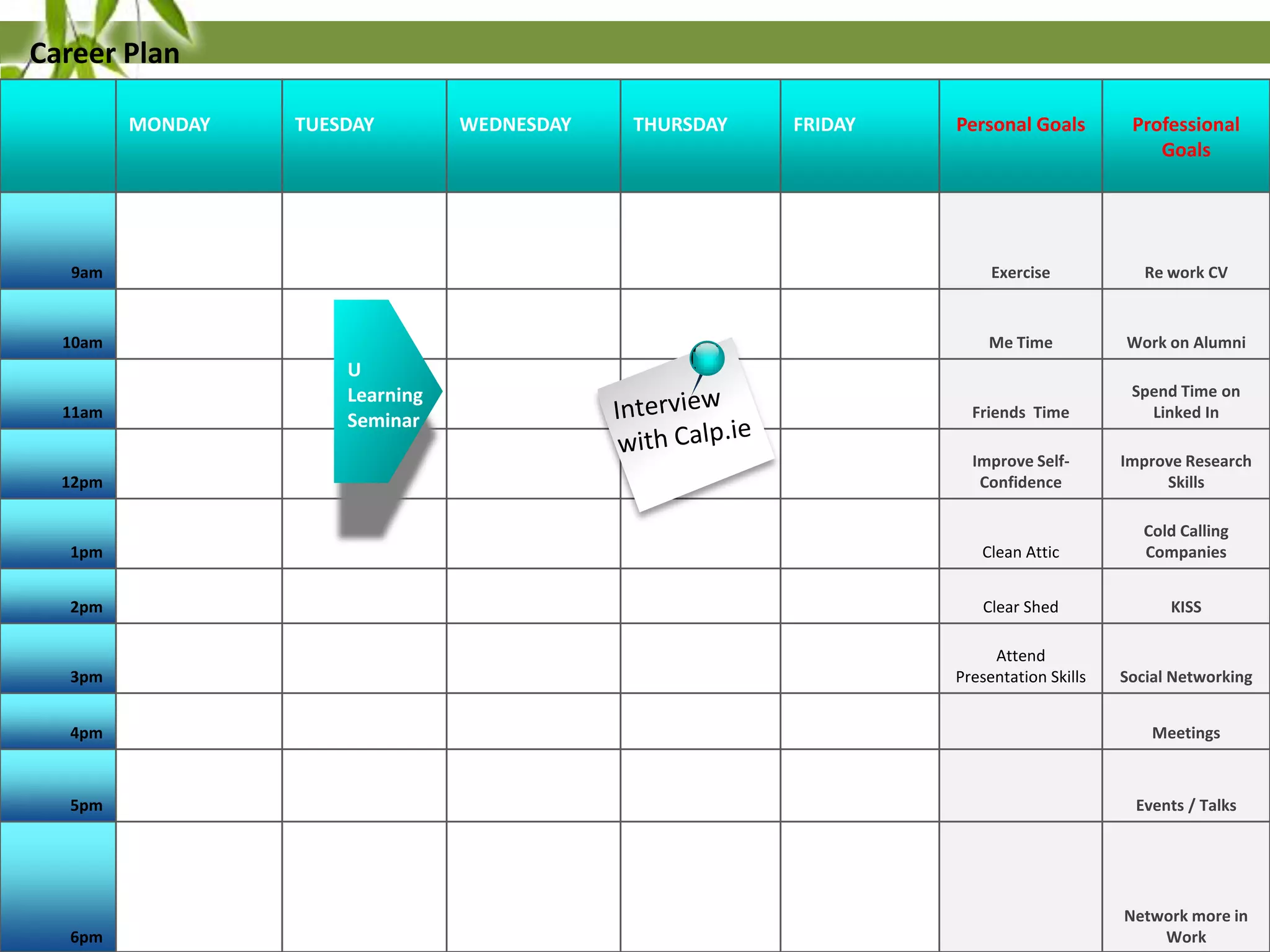 Career Plan
MONDAY

Personal Goals

Professional
Goals

9am

Exercise

Re work CV

10am

Me Time

Work on Alumni

Friends Time

Spend Time on
Linked In

12pm

Improve SelfConfidence

Improve Research
Skills

1pm

Clean Attic

Cold Calling
Companies

2pm

Clear Shed

KISS

3pm

Attend
Presentation Skills

Social Networking

11am

TUESDAY

U
Learning
Seminar

WEDNESDAY

THURSDAY

FRIDAY

4pm

Meetings

5pm

Events / Talks

6pm

Network more in
Work

 