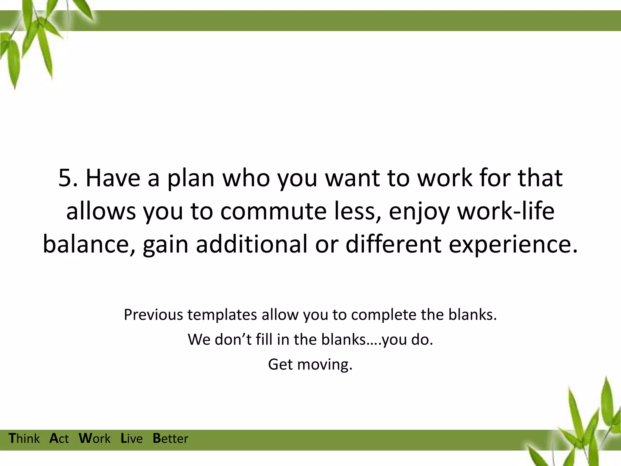 5. Have a plan who you want to work for that
allows you to commute less, enjoy work-life
balance, gain additional or different experience.
Previous templates allow you to complete the blanks.
We don’t fill in the blanks….you do.
Get moving.

Think Act Work Live Better

 