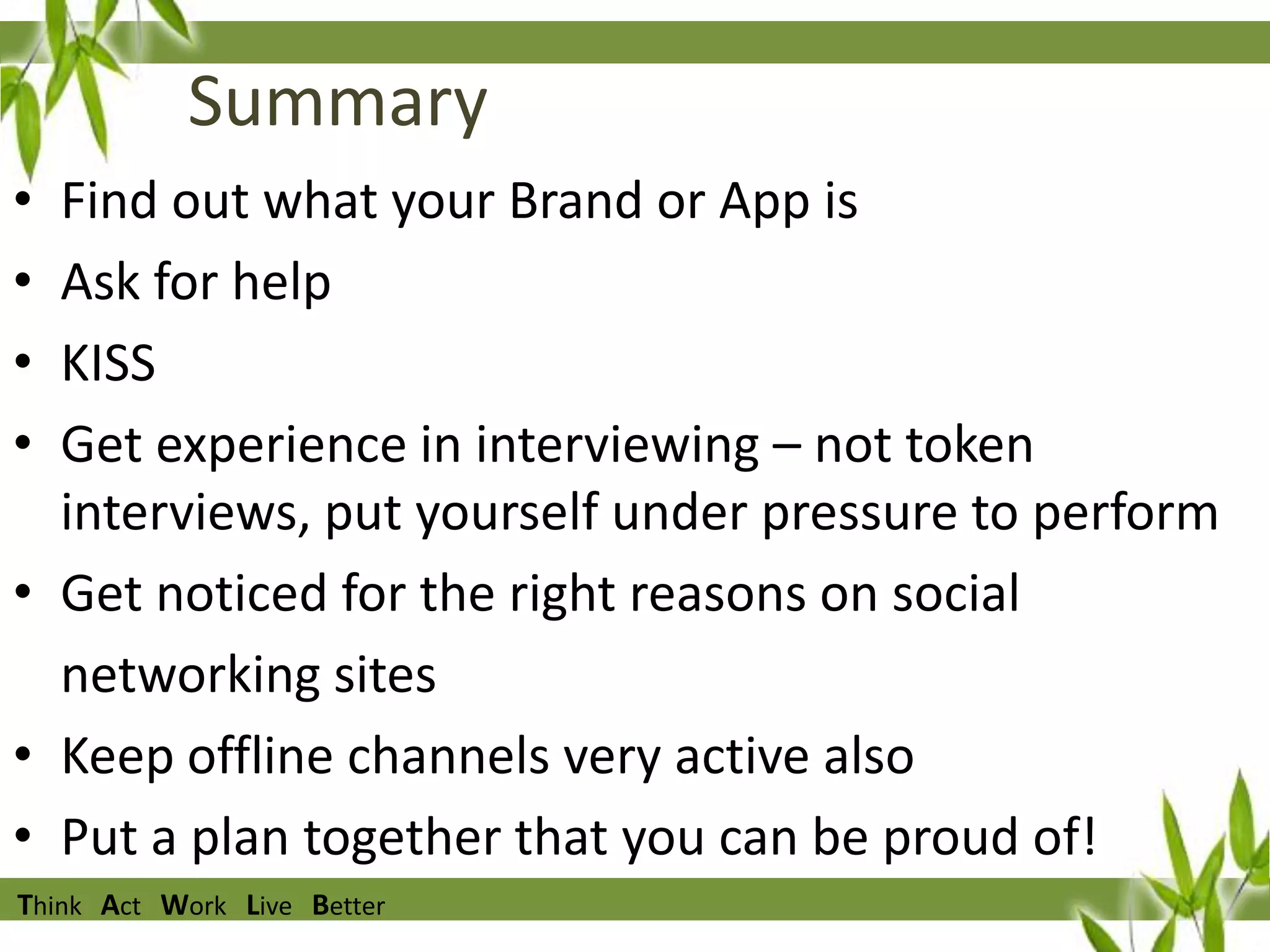Summary
•
•
•
•

Find out what your Brand or App is
Ask for help
KISS
Get experience in interviewing – not token
interviews, put yourself under pressure to perform
• Get noticed for the right reasons on social
networking sites
• Keep offline channels very active also
• Put a plan together that you can be proud of!
Think Act Work Live Better

 