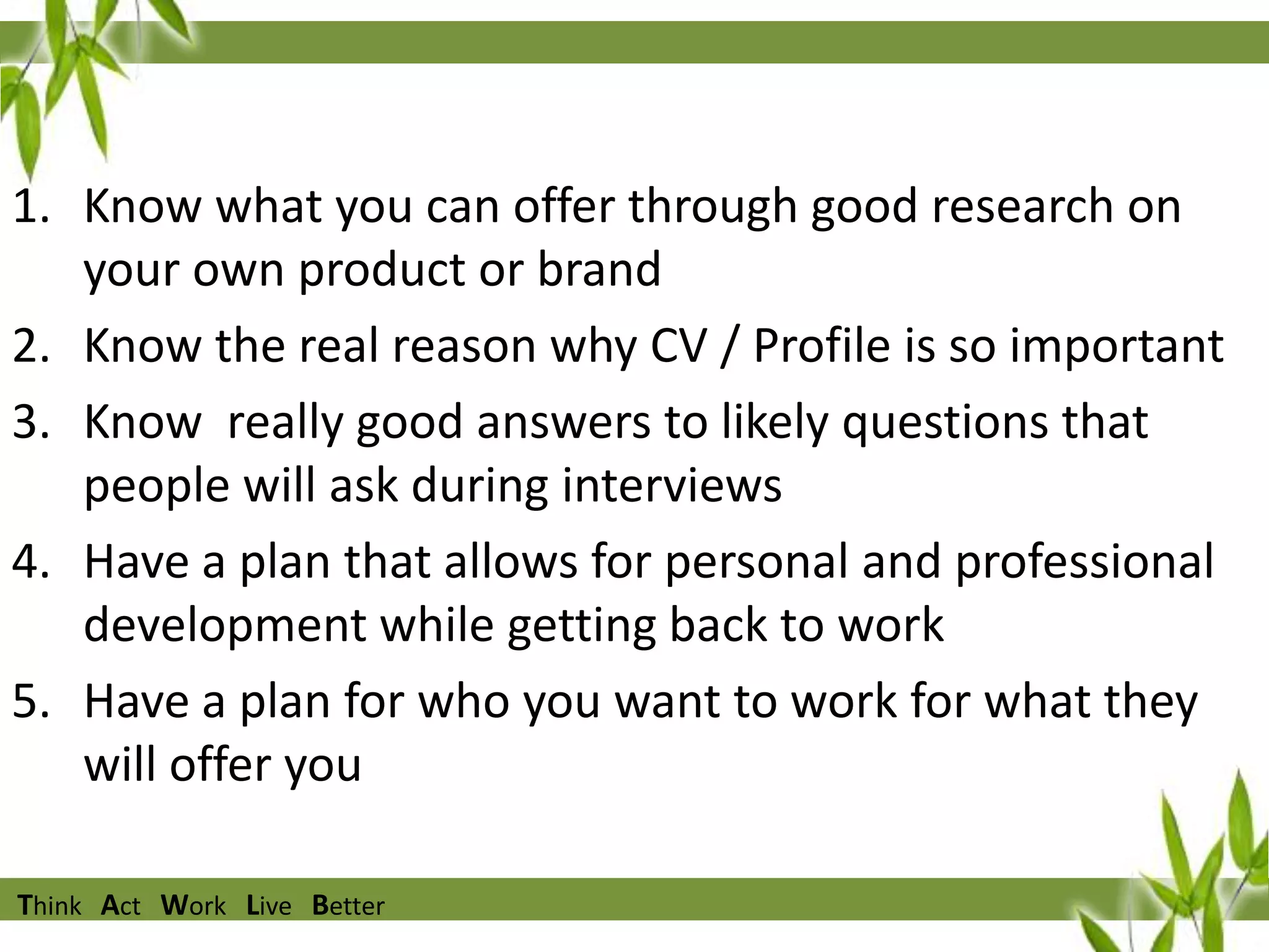 1. Know what you can offer through good research on
your own product or brand
2. Know the real reason why CV / Profile is so important
3. Know really good answers to likely questions that
people will ask during interviews
4. Have a plan that allows for personal and professional
development while getting back to work
5. Have a plan for who you want to work for what they
will offer you
Think Act Work Live Better

 