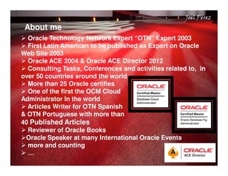 Joel Pérez 
About me Quick Start Guide 
 Oracle Technology Network Expert “OTN” Expert 2003 
 First Latin American to be published as Expert on Oracle 
Web Site 2003 
 Oracle ACE 2004  Oracle ACE Director 2012 
 Consulting Tasks, Conferences and activities related to, in 
over 50 countries around the world 
 More than 25 Oracle certifies 
 One of the first the OCM Cloud 
Administrator In the world 
 Articles Writer for OTN Spanish 
 OTN Portuguese with more than 
40 Published Articles 
 Reviewer of Oracle Books 
Oracle Speaker at many International Oracle Events 
 more and counting 
 … 
 