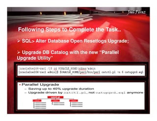 Quick Start Guide 
JJJJooooeeeellll PPPPéééérrrreeeezzzz 
Following Steps to Complete the Task.. 
 SQL Alter Database Open Resetlogs Upgrade; 
 Upgrade DB Catalog with the new “Parallel 
Upgrade Utility” 
 