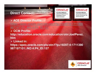 Quick Start Guide 
Direct Contact: 
JJJJooooeeeellll PPPPéééérrrreeeezzzz 
 ACE Director Profile: 
https://apex.oracle.com/pls/otn/f?p=19297:4:1711390 
987197101::NO:4:P4_ID:157 
 OCM Profile: 
http://education.oracle.com/education/otn/JoelPerez. 
htm 
 Linked in: 
https://apex.oracle.com/pls/otn/f?p=19297:4:1711390 
987197101::NO:4:P4_ID:157 
 