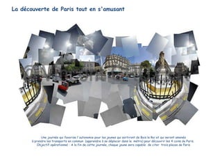 La découverte de Paris tout en s'amusant
Une journée qui favorise l'autonomie pour les jeunes qui sortiront de Bois le Roi et qui seront amenés
à prendre les transports en commun (apprendre à se déplacer dans le métro) pour découvrir les 4 coins de Paris.
Objectif opérationnel : A la fin de cette journée, chaque jeune sera capable de citer trois places de Paris