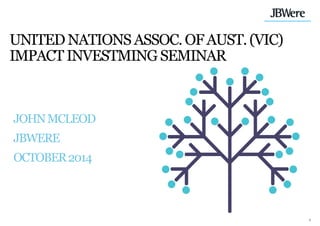 1 
UNITED NATIONS ASSOC. OF AUST. (VIC) IMPACT INVESTMING SEMINAR 
JOHN MCLEOD JBWERE OCTOBER 2014  