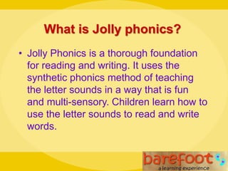 What is Jolly phonics?
• Jolly Phonics is a thorough foundation
for reading and writing. It uses the
synthetic phonics method of teaching
the letter sounds in a way that is fun
and multi-sensory. Children learn how to
use the letter sounds to read and write
words.
 