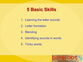 5 Basic Skills
1. Learning the letter sounds
2. Letter formation
3. Blending
4. Identifying sounds in words
5. Tricky words
 
