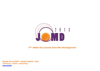 4ème	
  édiDon	
  de	
  la	
  Journée	
  Outre-­‐Mer	
  Développement	
  




Samedi	
  13	
  avril	
  2013	
  –	
  Pavillon	
  Gabriel	
  –	
  Paris	
  
Conférences	
  –	
  Ateliers	
  –	
  Networking	
  
www.jomd.fr	
  
	
  
	
  
 