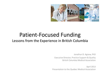 Patient-Focused Funding
Lessons from the Experience in British Columbia
Jonathan D. Agnew, PhD
Executive Director, Practice Support & Quality
British Columbia Medical Association
April 2013
Presentation to the Quebec Medical Association
 