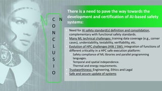15
© 2022 IKERLAN. All rights reserved
C
O
N
C
L
U
S
I
O
N
There is a need to pave the way towards the
development and certification of AI-based safety
systems:
• Need for AI safety standard(s) definition and consolidation,
complementary with functional safety standards.
• Many ML technical challenges: training data coverage (e.g., corner
cases), understability, testability, verifiability, etc.
• Evolution of HPC challenges (HW / SW): integration of functions of
different criticality in a HPC safe execution platform:
• Safety compliance of ML libraries and parallel programming
languages.
• Temporal and spatial independence.
• Thermal and energy requirements.
• Trustworthiness: Engineering, Ethics and Legal
• Safe and secure update of systems
 