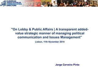 "On Lobby & Public Affairs | A transparent added- value strategic manner of managing political communication and Issues Management” Lisbon, 11th November 2014 
Jorge Cerveira Pinto  