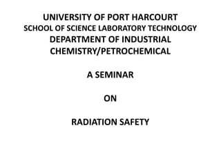 UNIVERSITY OF PORT HARCOURT
SCHOOL OF SCIENCE LABORATORY TECHNOLOGY
DEPARTMENT OF INDUSTRIAL
CHEMISTRY/PETROCHEMICAL
A SEMINAR
ON
RADIATION SAFETY
 