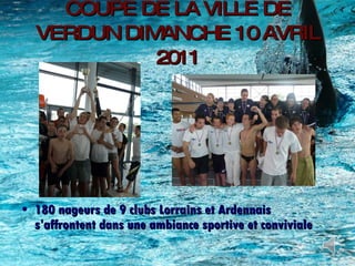 COUPE DE LA VILLE DE VERDUN DIMANCHE 10 AVRIL 2011 180 nageurs de 9 clubs Lorrains et Ardennais s’affrontent dans une ambiance sportive et conviviale 