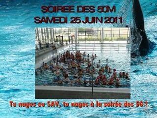 SOIREE DES 50M  SAMEDI 25 JUIN 2011 Tu nages au SAV, tu nages à la soirée des 50 ! 