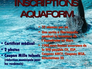 INSCRIPTIONS AQUAFORM Certificat médical 2 photos Coupon Mille talents  (réduction municipale pour les verdunois) 32 séances par an Une sortie à Thermapolis pendant la fermeture de l’Aquadrome en Mars 190€ avec licence assurance de la FFN payable CH, ESP, Coupons ANCV, Coupons MSA, Attestations 30 