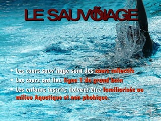 LE SAUV’NAGE Les cours sauv’nage sont des  cours collectifs Les cours ont lieu  ligne 1 du grand bain Les enfants inscrits doivent être  familiarisés au milieu Aquatique et non phobique. 