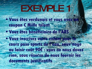 EXEMPLE 1 Vous êtes verdunois et vous avez un coupon C Mille talent Vous êtes bénéficiaire de l’ARS Vous inscrivez votre enfant pour le cours pass’sports de l’eau, sauv’nage ou loisir coût 90€ : vous ne nous devez rien, sous réserve de nous fournir les documents justificatifs 