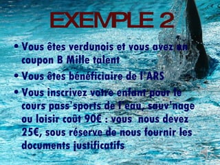 EXEMPLE 2 Vous êtes verdunois et vous avez un coupon B Mille talent Vous êtes bénéficiaire de l’ARS Vous inscrivez votre enfant pour le cours pass’sports de l’eau, sauv’nage ou loisir coût 90€ : vous  nous devez 25€, sous réserve de nous fournir les documents justificatifs 