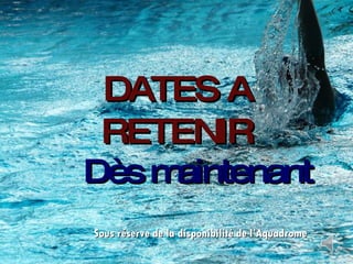 DATES A RETENIR Dès maintenant Sous réserve de la disponibilité de l’Aquadrome 